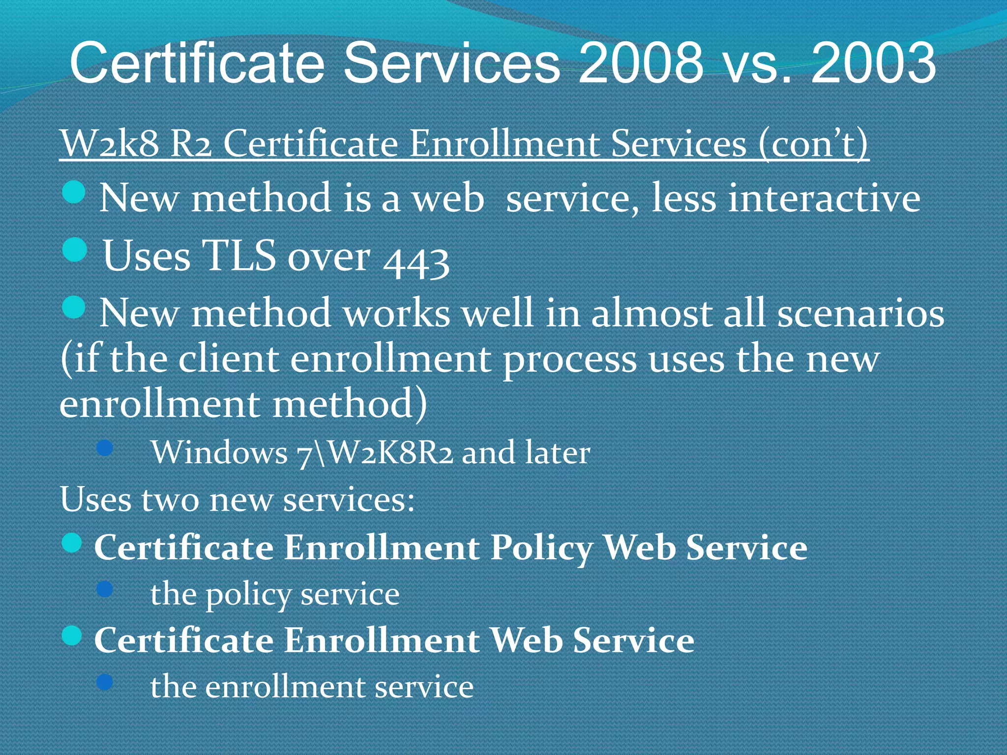 Certificate Services 2008 vs. 2003 W2k8 R2 Certificate Enrollment Services (con’t) New method is a web  service, less interactive Uses TLS over 443 New method works well in almost all scenarios (if the client enrollment process uses the new enrollment method) Windows 7\W2K8R2 and later Uses two new services: Certificate Enrollment Policy Web Service  the policy service Certificate Enrollment Web Service  the enrollment service 