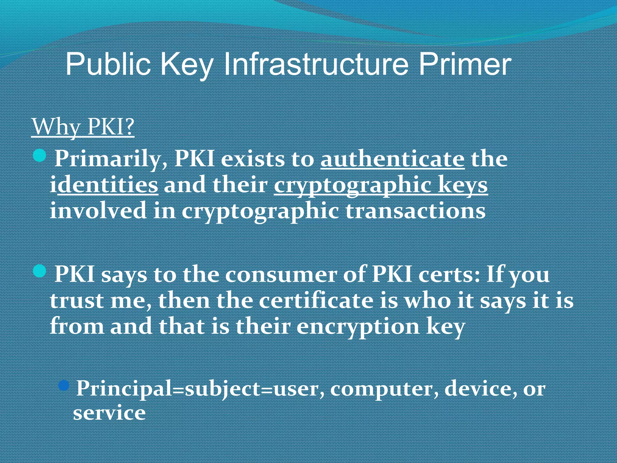 Why PKI? Primarily, PKI exists to  authenticate  the i dentities  and their  cryptographic keys  involved in cryptographic transactions PKI says to the consumer of PKI certs: If you trust me, then the certificate is who it says it is from and that is their encryption key Principal=subject=user, computer, device, or service Public Key Infrastructure Primer 