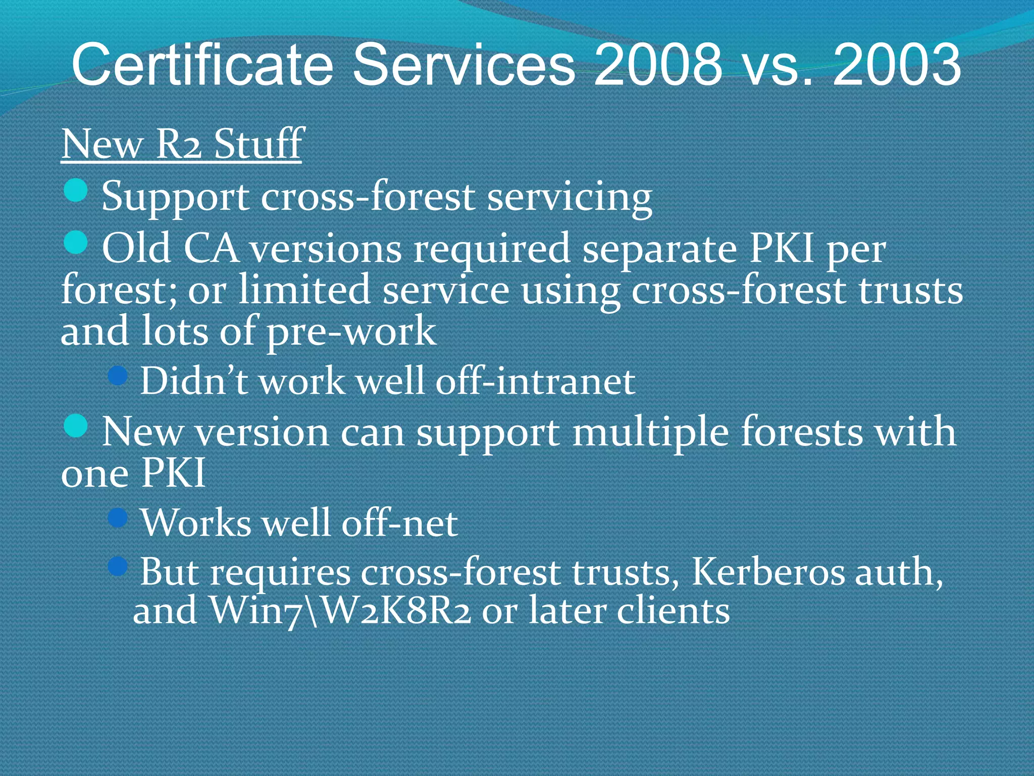 Certificate Services 2008 vs. 2003 New R2 Stuff Support cross-forest servicing Old CA versions required separate PKI per forest; or limited service using cross-forest trusts and lots of pre-work Didn’t work well off-intranet New version can support multiple forests with one PKI Works well off-net But requires cross-forest trusts, Kerberos auth, and Win7\W2K8R2 or later clients 