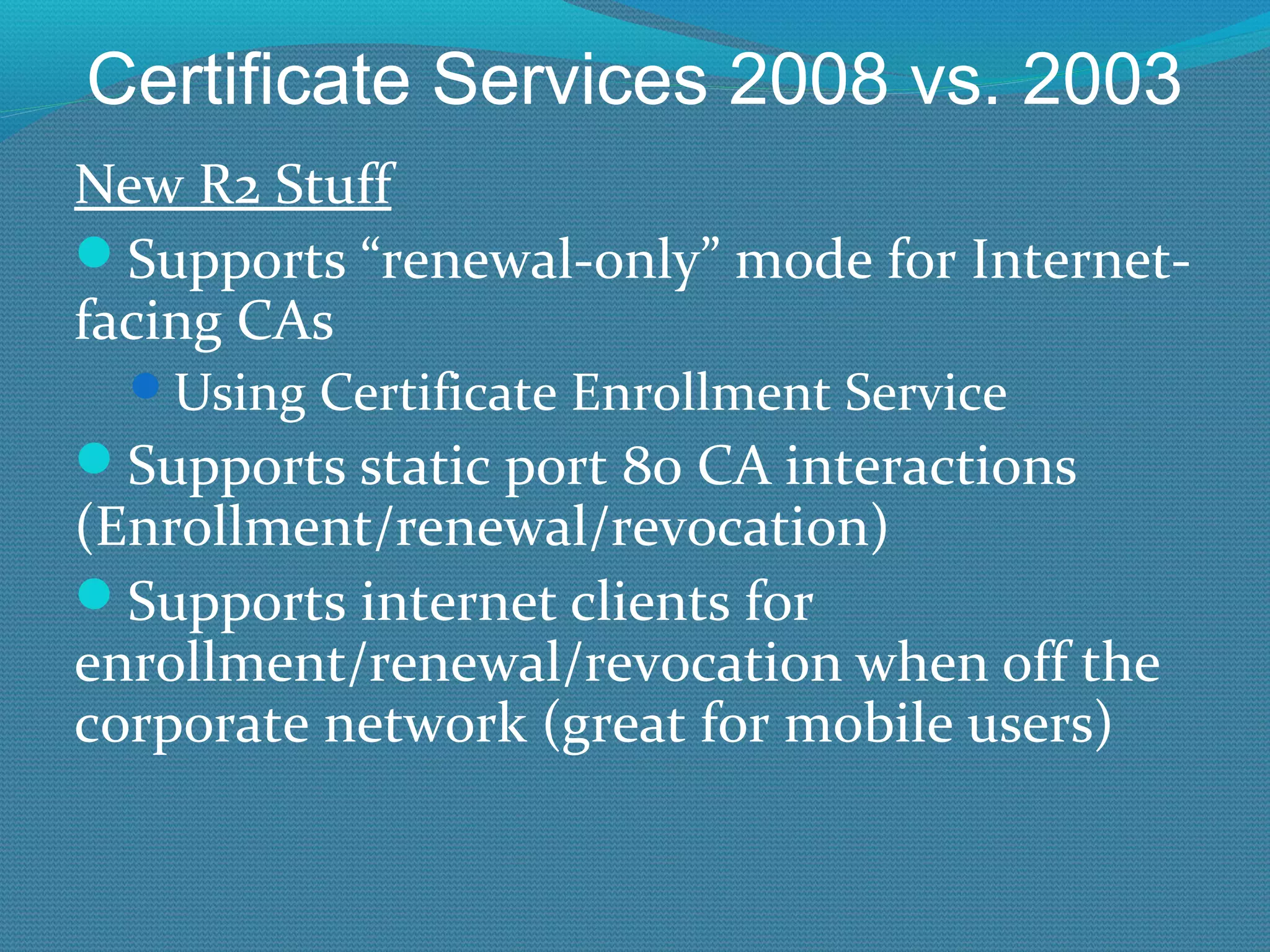 Certificate Services 2008 vs. 2003 New R2 Stuff Supports “renewal-only” mode for Internet-facing CAs Using Certificate Enrollment Service Supports static port 80 CA interactions (Enrollment/renewal/revocation) Supports internet clients for enrollment/renewal/revocation when off the corporate network (great for mobile users) 