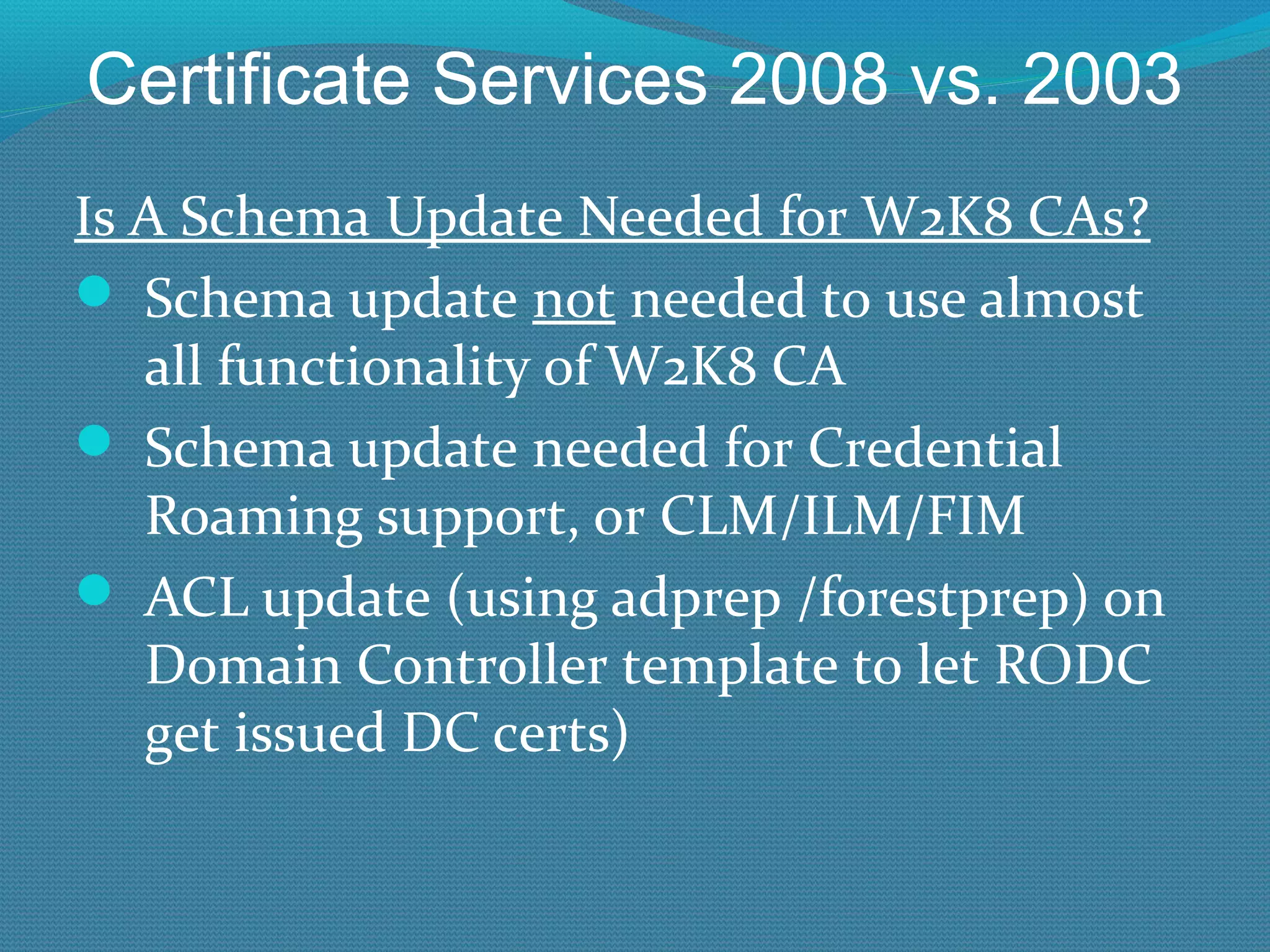 Certificate Services 2008 vs. 2003 Is A Schema Update Needed for W2K8 CAs? Schema update  not  needed to use almost all functionality of W2K8 CA Schema update needed for Credential Roaming support, or CLM/ILM/FIM ACL update (using adprep /forestprep) on Domain Controller template to let RODC get issued DC certs) 