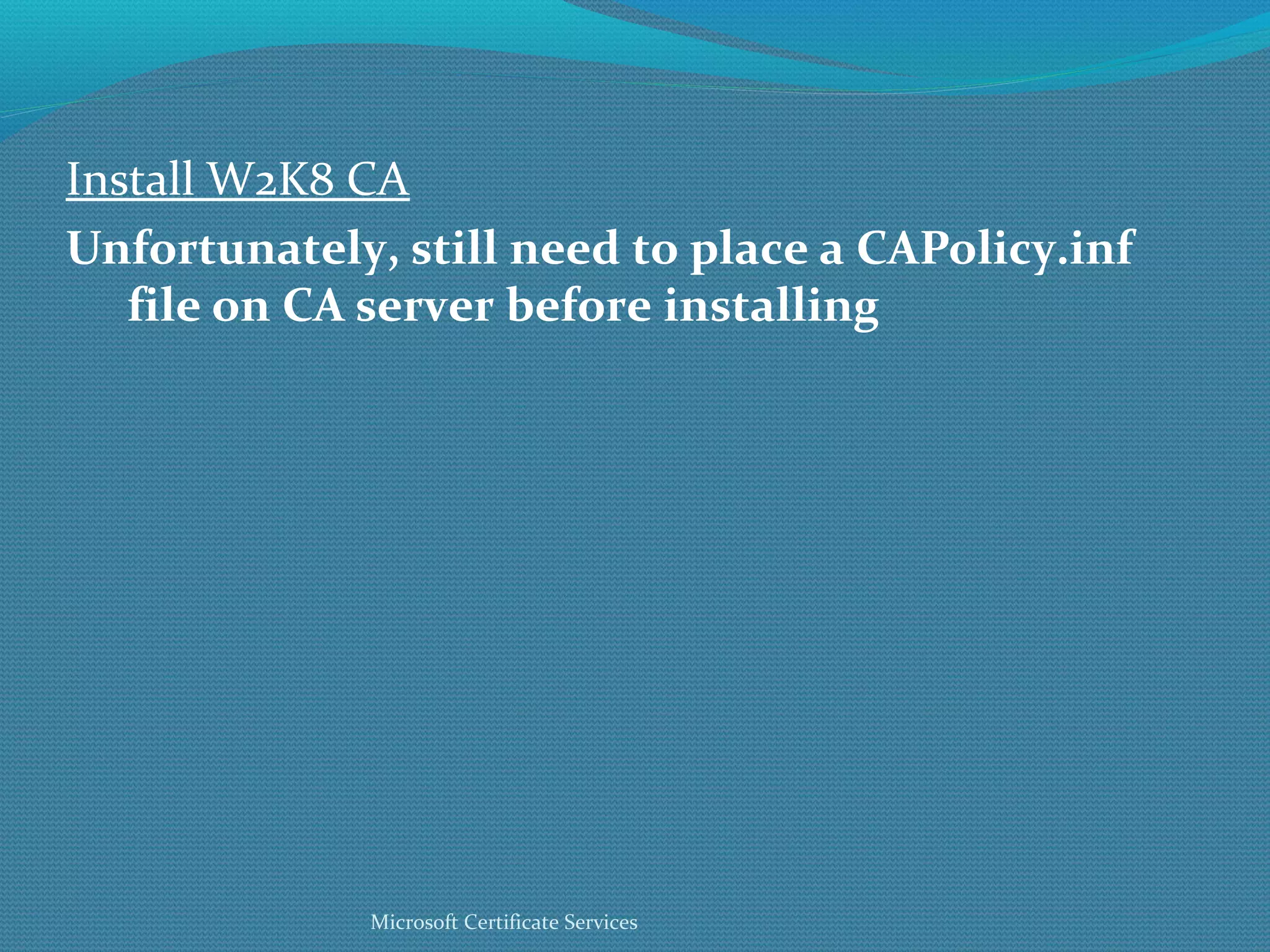 Install W2K8 CA Unfortunately, still need to place a CAPolicy.inf file on CA server before installing Microsoft Certificate Services 