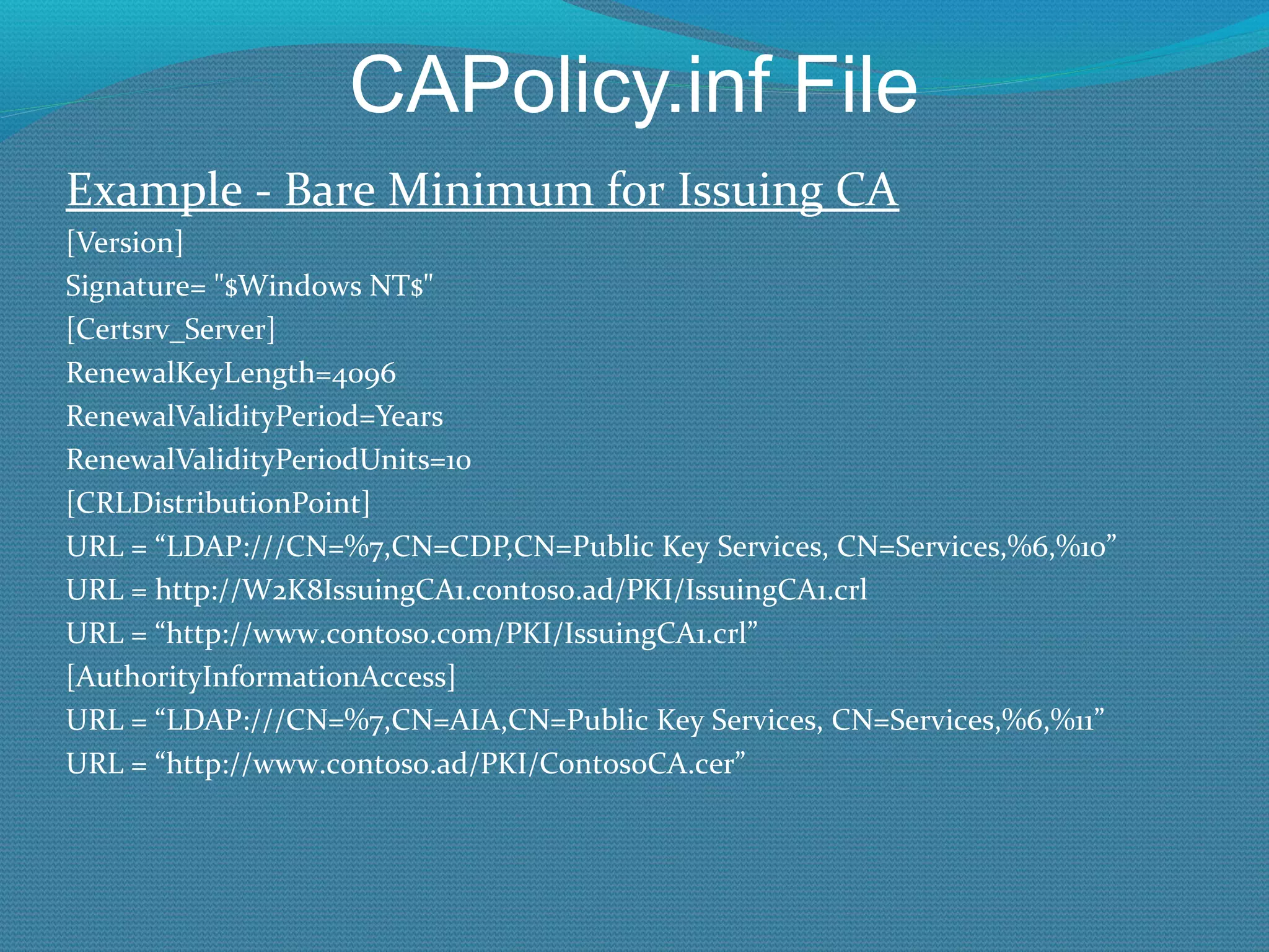 CAPolicy.inf File Example - Bare Minimum for Issuing CA [Version] Signature= &quot;$Windows NT$&quot; [Certsrv_Server] RenewalKeyLength=4096 RenewalValidityPeriod=Years RenewalValidityPeriodUnits=10 [CRLDistributionPoint] URL = “LDAP:///CN=%7,CN=CDP,CN=Public Key Services, CN=Services,%6,%10” URL = http://W2K8IssuingCA1.contoso.ad/PKI/IssuingCA1.crl URL = “http://www.contoso.com/PKI/IssuingCA1.crl” [AuthorityInformationAccess] URL = “LDAP:///CN=%7,CN=AIA,CN=Public Key Services, CN=Services,%6,%11” URL = “http://www.contoso.ad/PKI/ContosoCA.cer” 