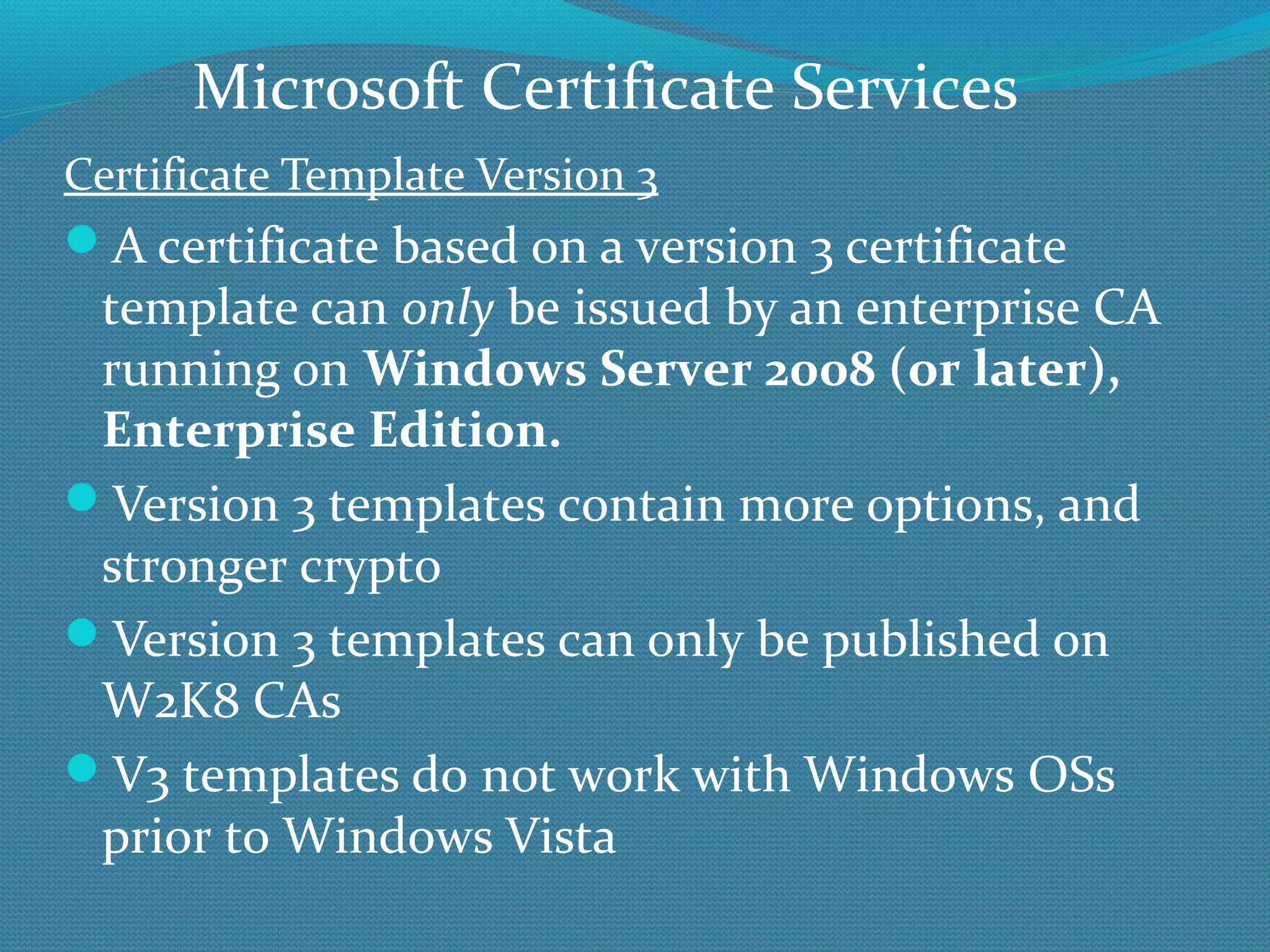 Certificate Template Version 3 A certificate based on a version 3 certificate template can  only  be issued by an enterprise CA running on  Windows Server 2008 (or later), Enterprise Edition.  Version 3 templates contain more options, and stronger crypto Version 3 templates can only be published on W2K8 CAs V3 templates do not work with Windows OSs prior to Windows Vista Microsoft Certificate Services 