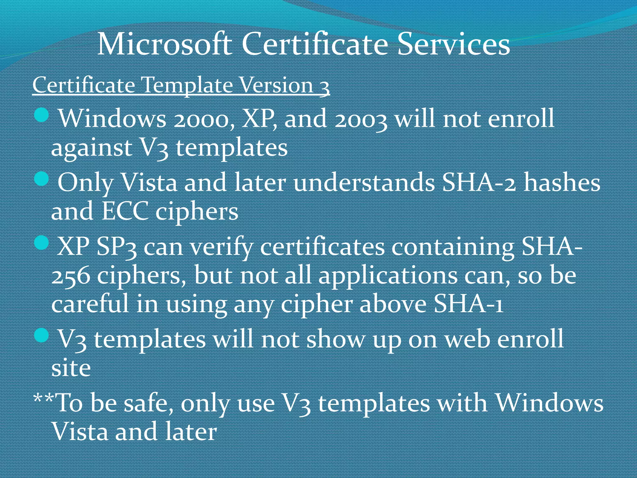 Certificate Template Version 3 Windows 2000, XP, and 2003 will not enroll against V3 templates Only Vista and later understands SHA-2 hashes and ECC ciphers XP SP3 can verify certificates containing SHA-256 ciphers, but not all applications can, so be careful in using any cipher above SHA-1 V3 templates will not show up on web enroll site **To be safe, only use V3 templates with Windows Vista and later Microsoft Certificate Services 