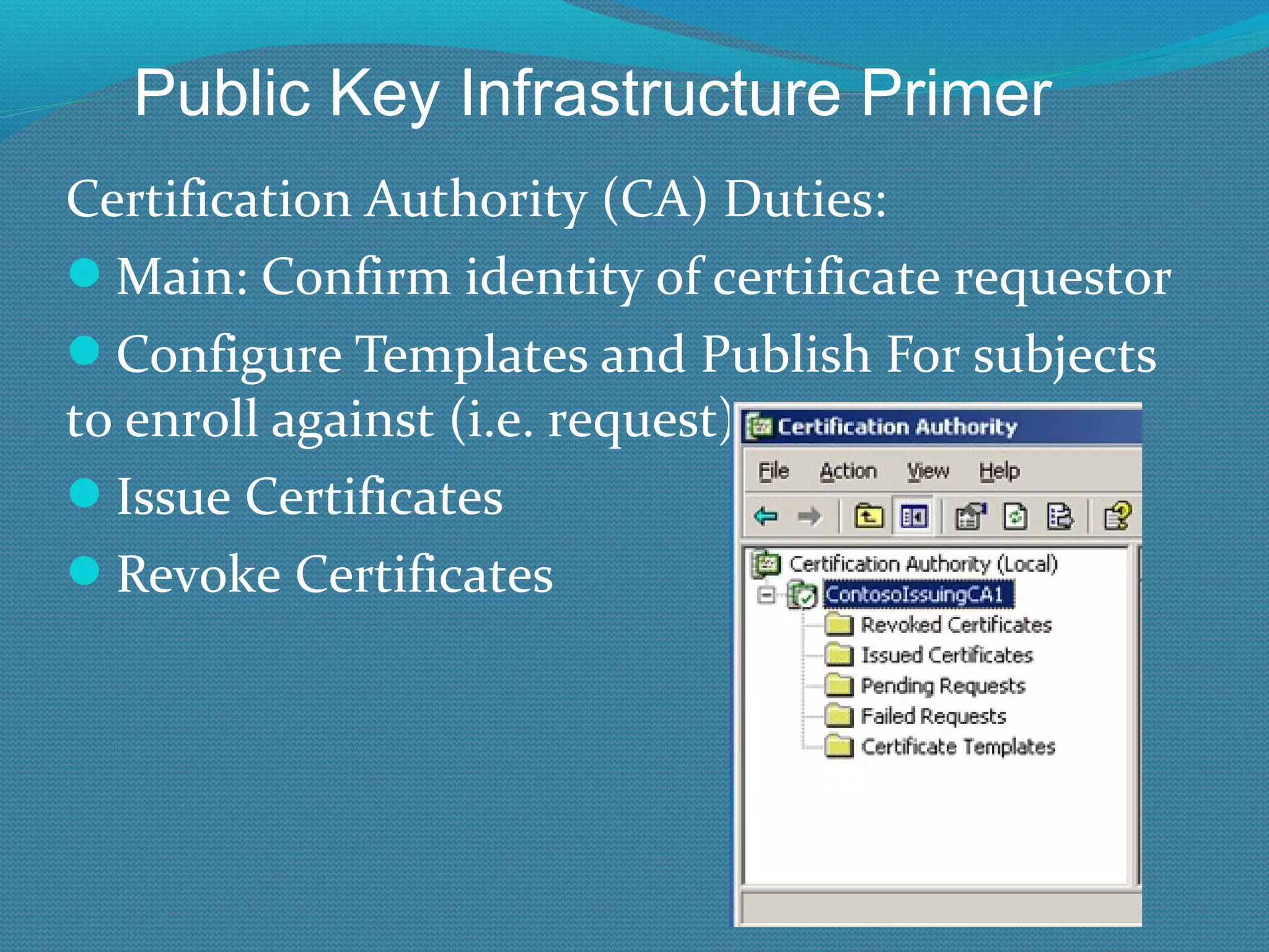 Certification Authority (CA) Duties: Main: Confirm identity of certificate requestor Configure Templates and Publish For subjects to enroll against (i.e. request) Issue Certificates Revoke Certificates Public Key Infrastructure Primer 