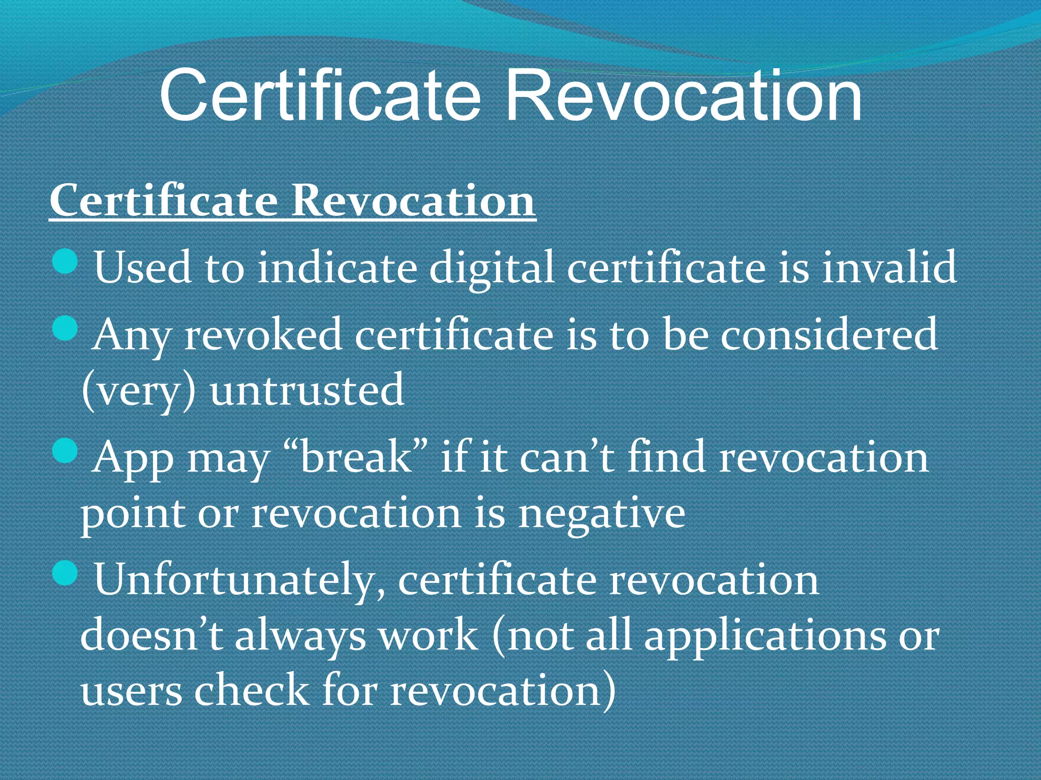Certificate Revocation Certificate Revocation Used to indicate digital certificate is invalid Any revoked certificate is to be considered (very) untrusted App may “break” if it can’t find revocation point or revocation is negative Unfortunately, certificate revocation doesn’t always work (not all applications or users check for revocation) 