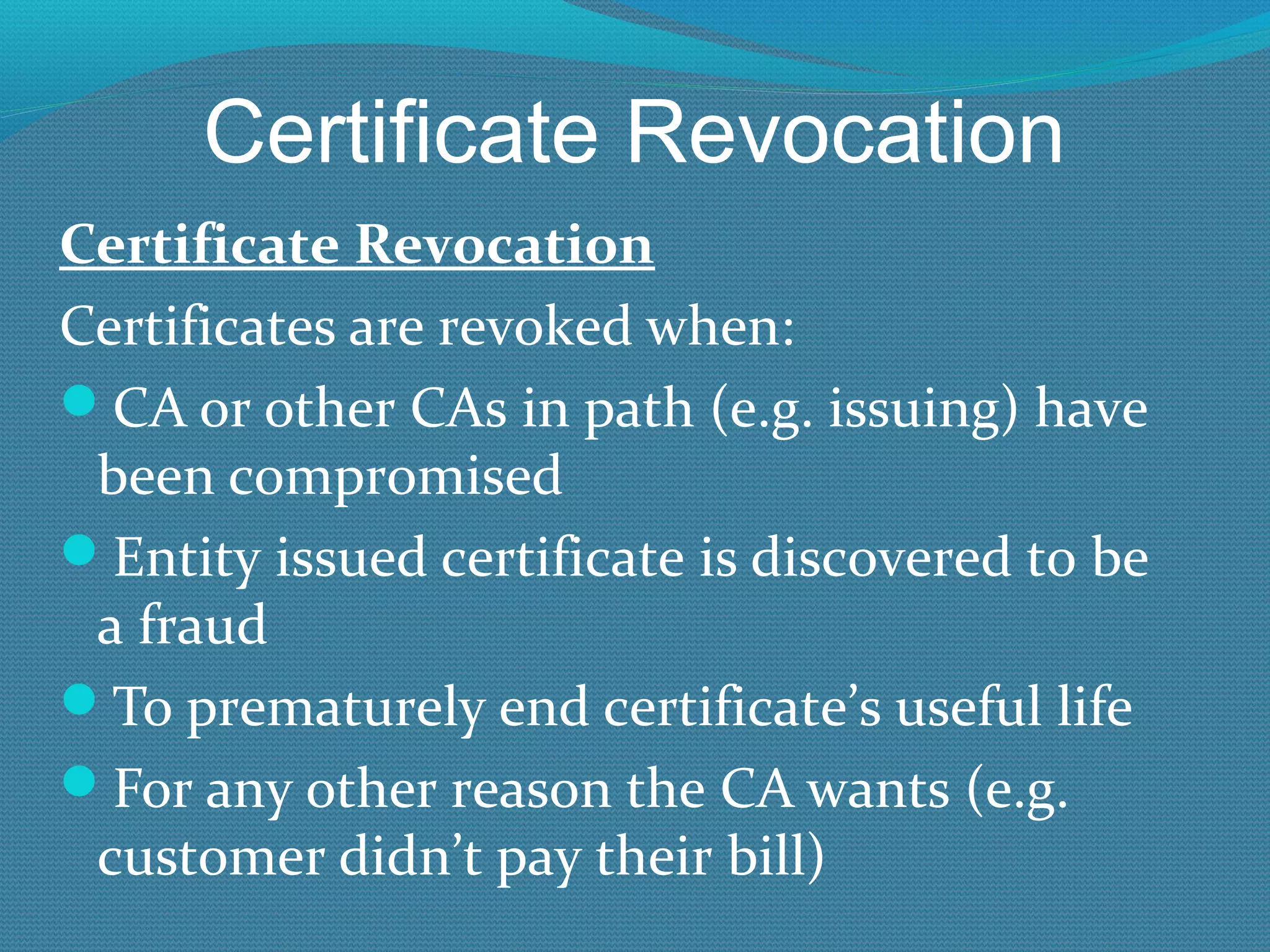 Certificate Revocation Certificate Revocation Certificates are revoked when: CA or other CAs in path (e.g. issuing) have been compromised Entity issued certificate is discovered to be a fraud To prematurely end certificate’s useful life For any other reason the CA wants (e.g. customer didn’t pay their bill) 