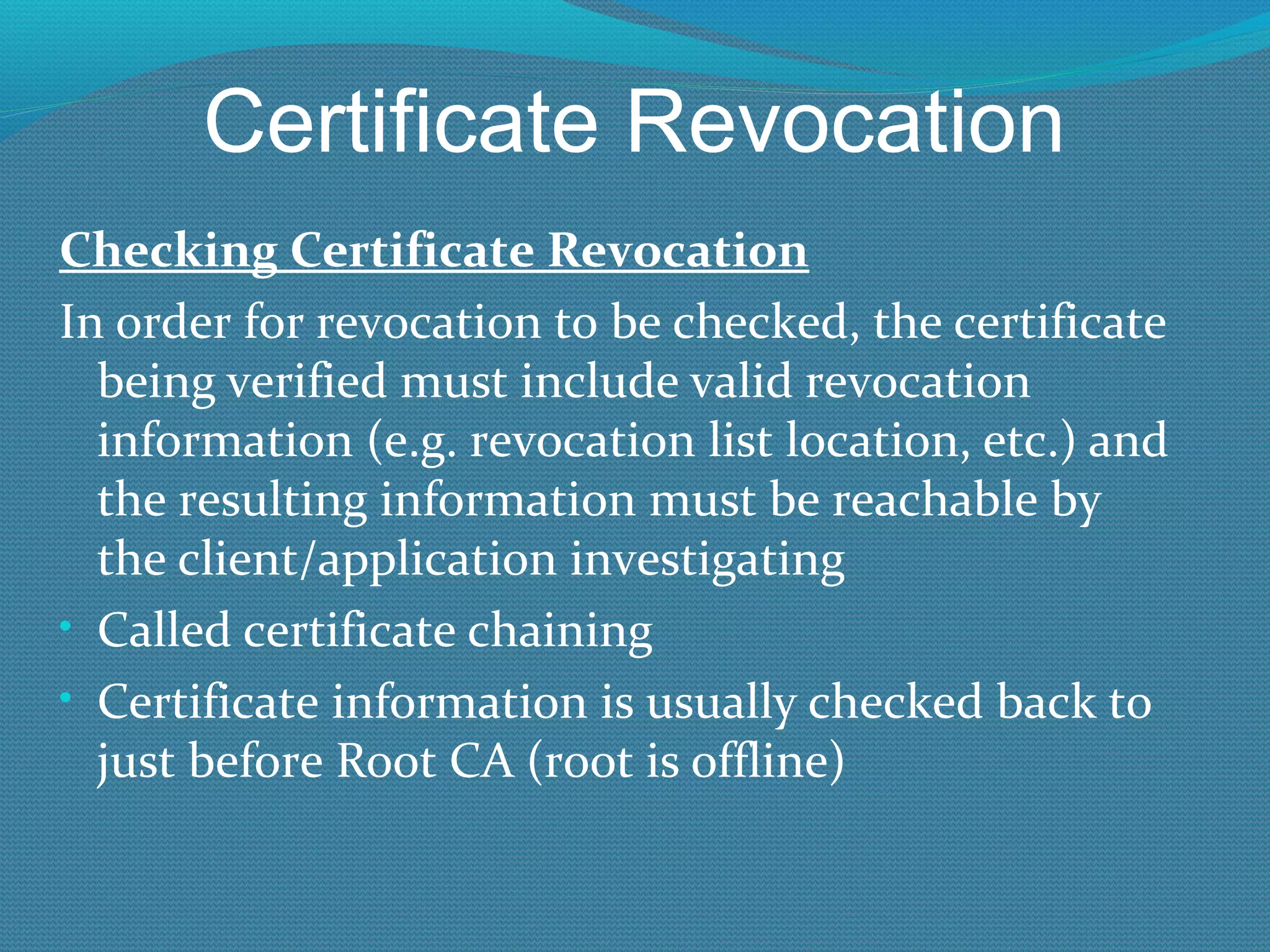 Certificate Revocation Checking Certificate Revocation In order for revocation to be checked, the certificate being verified must include valid revocation information (e.g. revocation list location, etc.) and the resulting information must be reachable by the client/application investigating Called certificate chaining Certificate information is usually checked back to just before Root CA (root is offline) 