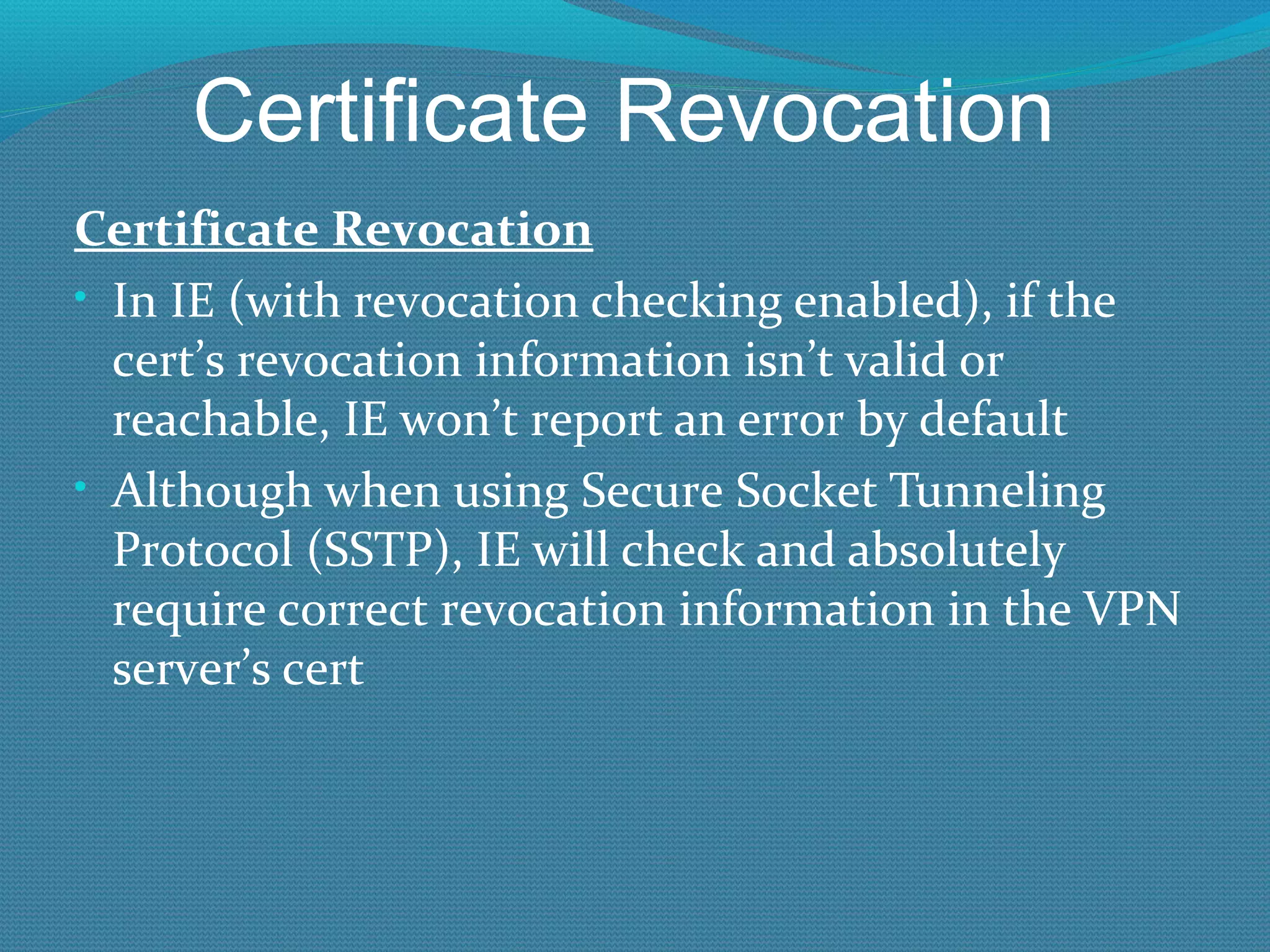 Certificate Revocation Certificate Revocation In IE (with revocation checking enabled), if the cert’s revocation information isn’t valid or reachable, IE won’t report an error by default Although when using Secure Socket Tunneling Protocol (SSTP), IE will check and absolutely require correct revocation information in the VPN server’s cert 