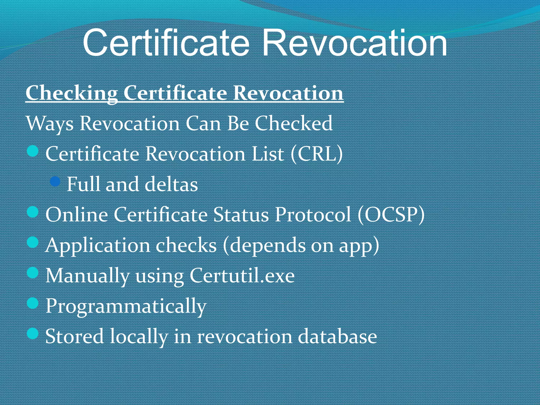 Certificate Revocation Checking Certificate Revocation Ways Revocation Can Be Checked Certificate Revocation List (CRL) Full and deltas Online Certificate Status Protocol (OCSP) Application checks (depends on app) Manually using Certutil.exe Programmatically Stored locally in revocation database 