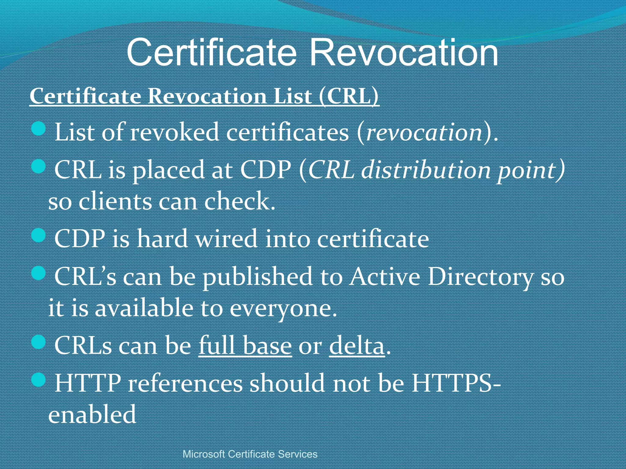 Certificate Revocation Certificate Revocation List (CRL) List of revoked certificates ( revocation ). CRL is placed at CDP ( CRL distribution point)  so clients can check.  CDP is hard wired into certificate CRL’s can be published to Active Directory so it is available to everyone. CRLs can be  full base  or  delta . HTTP references should not be HTTPS-enabled Microsoft Certificate Services 