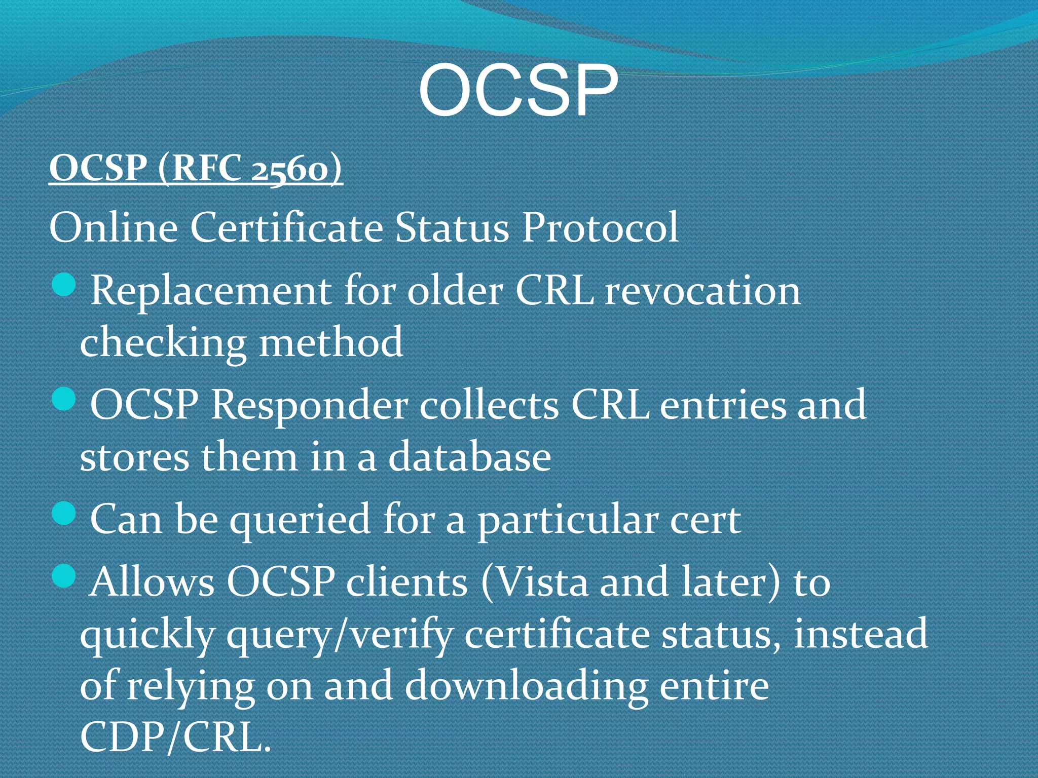 OCSP OCSP (RFC 2560) Online Certificate Status Protocol Replacement for older CRL revocation checking method OCSP Responder collects CRL entries and stores them in a database Can be queried for a particular cert Allows OCSP clients (Vista and later) to quickly query/verify certificate status, instead of relying on and downloading entire CDP/CRL. 