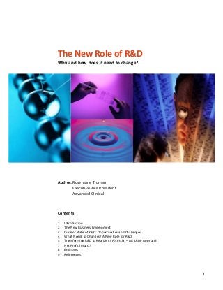  
 
 
 
 
 
The New Role of R&D 
Why and how does it need to change? 
 
       
 
 
 
 
 
 
 
 
 
 
 
 
 
 
 
 
 
arie Truman 
  Executive Vice President 
  Advanced Clinical 
 
 
 
 
 
 
 
 
 
 
 
 
 
 
 
                               
 
 
 
Author: Rosem
Contents 
 
2  Introduction 
The New Business Environment 
Current State of R&D: Opportunities and Challenges 
4    What Needs to Changes? A New Role for R&D 
5  Transforming R&D to Realize its Potential – An ILRDP Approach 
7  Net Profit Impact! 
8  Endnotes 
9  References 
2 
4 
1
 