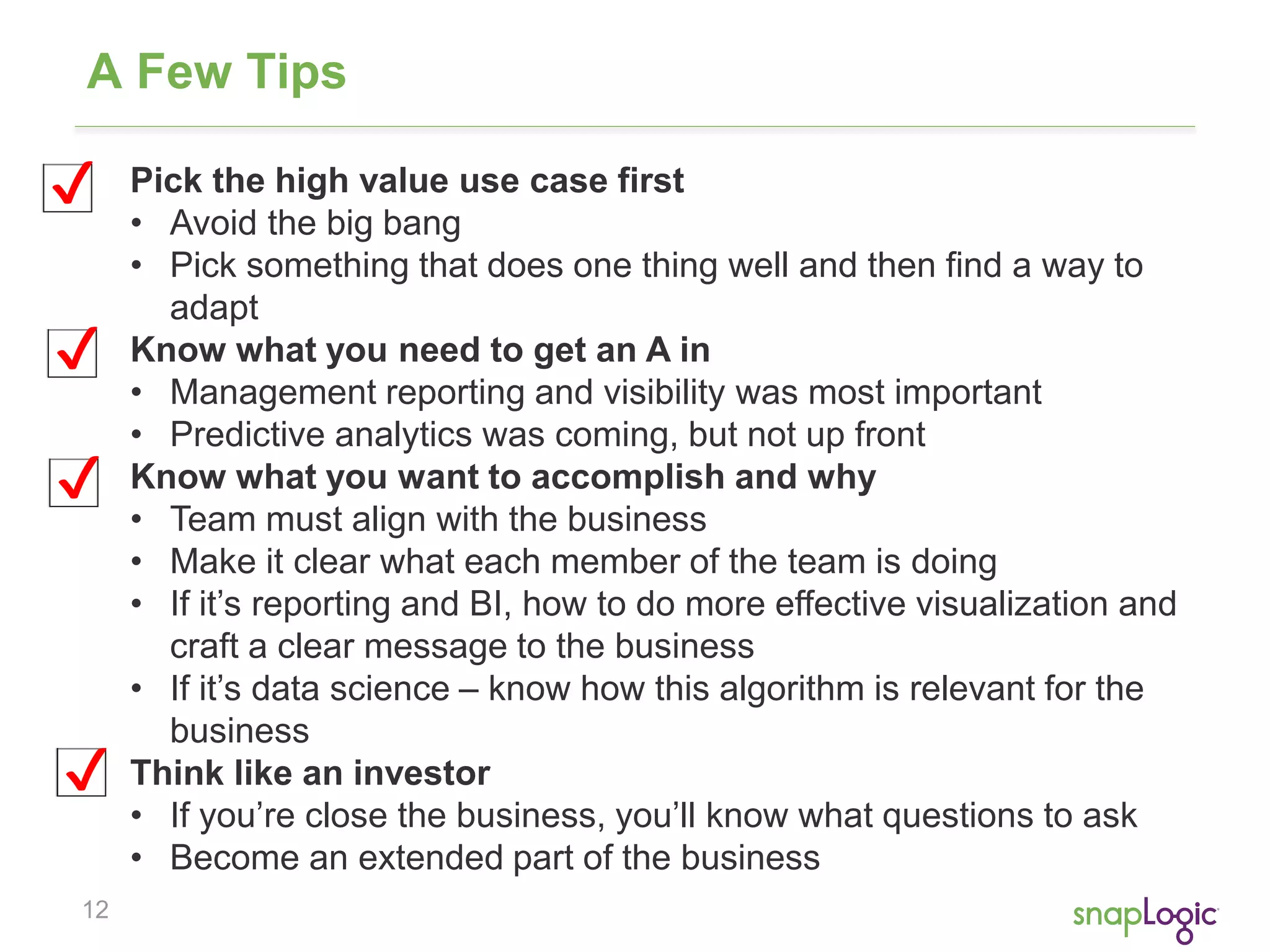 A Few Tips 
✔ Pick the high value use case first 
12 
• Avoid the big bang 
• Pick something that does one thing well and then find a way to 
adapt 
Know what you need to get an A in 
• Management reporting and visibility was most important 
• Predictive analytics was coming, but not up front 
Know what you want to accomplish and why 
• Team must align with the business 
• Make it clear what each member of the team is doing 
• If it’s reporting and BI, how to do more effective visualization and 
craft a clear message to the business 
• If it’s data science – know how this algorithm is relevant for the 
business 
Think like an investor 
• If you’re close the business, you’ll know what questions to ask 
• Become an extended part of the business 
✔ 
✔ 
✔ 
 