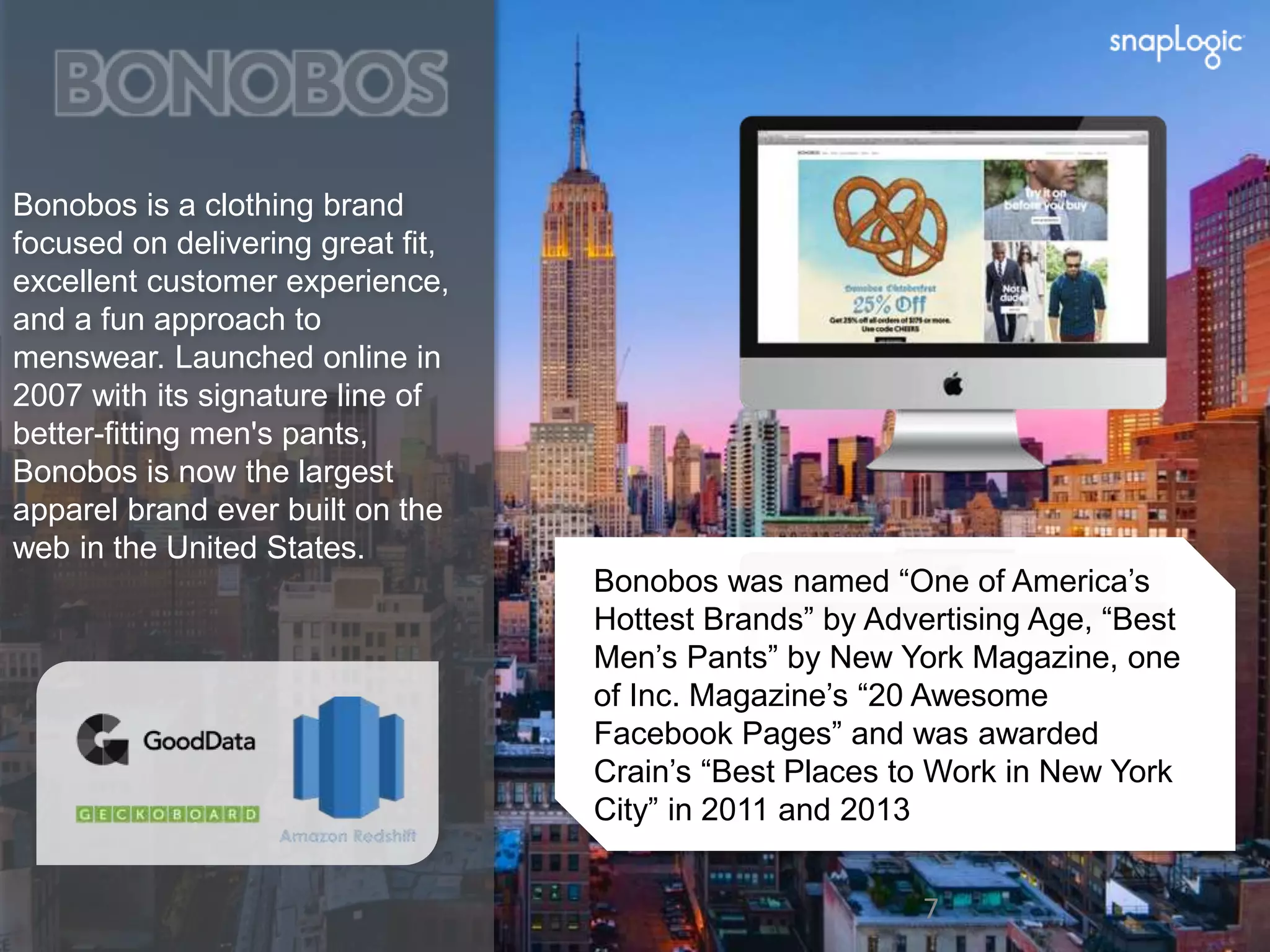 Bonobos is a clothing brand 
focused on delivering great fit, 
excellent customer experience, 
and a fun approach to 
menswear. Launched online in 
2007 with its signature line of 
better-fitting men's pants, 
Bonobos is now the largest 
apparel brand ever built on the 
web in the United States. 
Bonobos was named “One of America’s 
Hottest Brands” by Advertising Age, “Best 
Men’s Pants” by New York Magazine, one 
of Inc. Magazine’s “20 Awesome 
Facebook Pages” and was awarded 
Crain’s “Best Places to Work in New York 
City” in 2011 and 2013 
7 7 
 