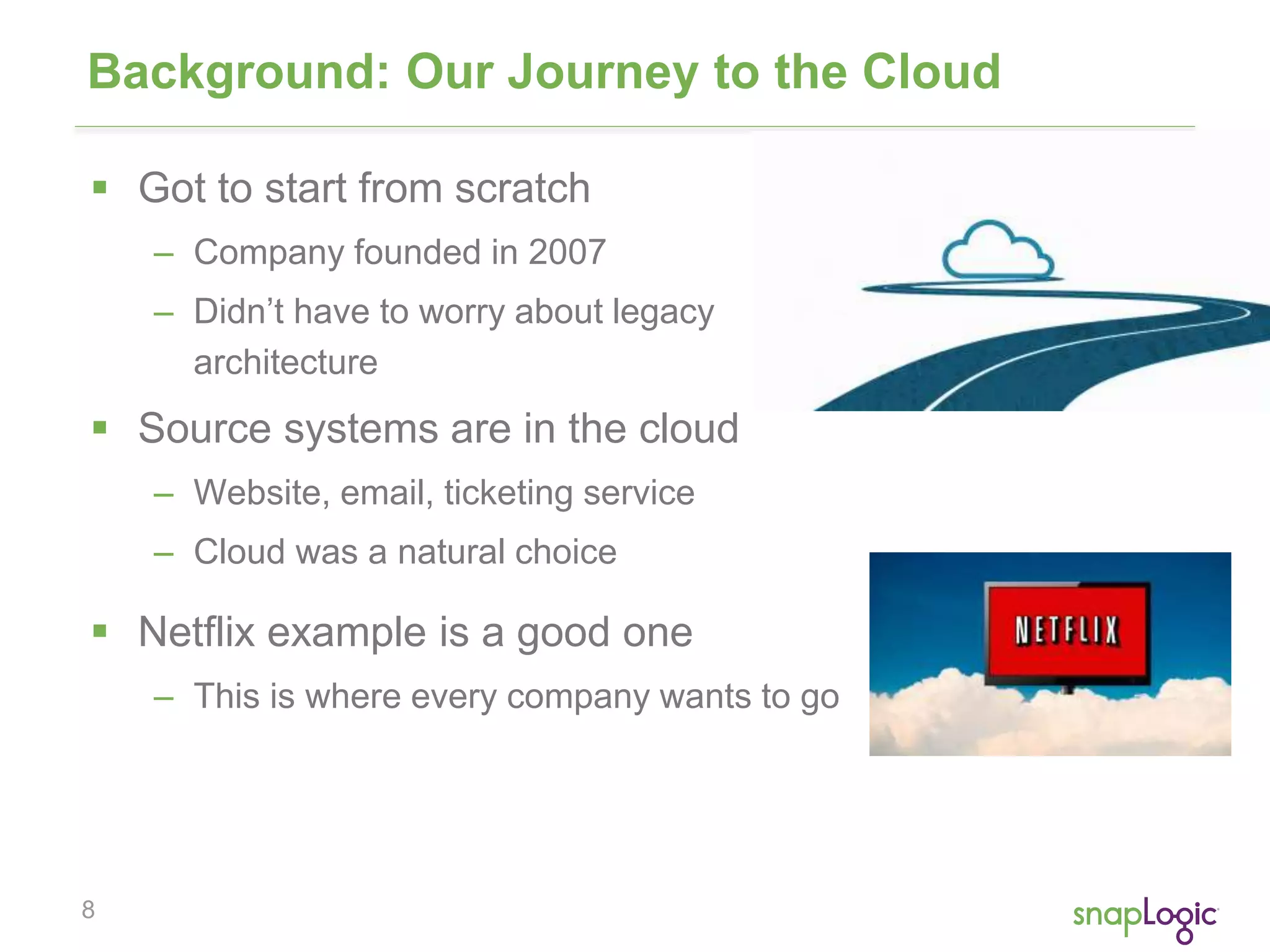 Background: Our Journey to the Cloud 
 Got to start from scratch 
8 
– Company founded in 2007 
– Didn’t have to worry about legacy 
architecture 
 Source systems are in the cloud 
– Website, email, ticketing service 
– Cloud was a natural choice 
 Netflix example is a good one 
– This is where every company wants to go 
 