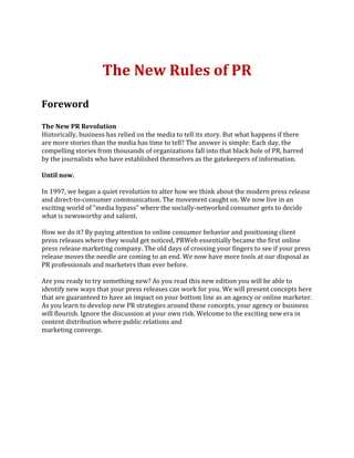 The New Rules of PR

Foreword

The New PR Revolution
Historically, business has relied on the media to tell its story. But what happens if there
are more stories than the media has time to tell? The answer is simple: Each day, the
compelling stories from thousands of organizations fall into that black hole of PR, barred
by the journalists who have established themselves as the gatekeepers of information.

Until now.

In 1997, we began a quiet revolution to alter how we think about the modern press release
and direct-to-consumer communication. The movement caught on. We now live in an
exciting world of "media bypass" where the socially-networked consumer gets to decide
what is newsworthy and salient.

How we do it? By paying attention to online consumer behavior and positioning client
press releases where they would get noticed, PRWeb essentially became the first online
press release marketing company. The old days of crossing your fingers to see if your press
release moves the needle are coming to an end. We now have more tools at our disposal as
PR professionals and marketers than ever before.

Are you ready to try something new? As you read this new edition you will be able to
identify new ways that your press releases can work for you. We will present concepts here
that are guaranteed to have an impact on your bottom line as an agency or online marketer.
As you learn to develop new PR strategies around these concepts, your agency or business
will flourish. Ignore the discussion at your own risk. Welcome to the exciting new era in
content distribution where public relations and
marketing converge.
 