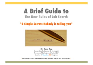 A Brief Guide to
      The New Rules of Job Search

*8 Simple Secrets Nobody is telling you*




                              By: Ngee Key
                    Career Coach, Advisor & Strategist
                    Founder of Springboard Talent LLP
                     Creator of YourOwn360 Program

 *THIS E-BOOK IS 100% NON-COMMERCIAL AND DOES NOT CONTAIN ANY AFFILIATE LINKS*
 