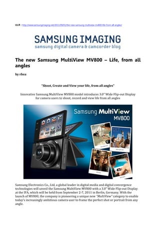 ULR : http://www.samsungimaging.net/2011/09/01/the-new-samsung-multiview-mv800-life-from-all-angles/




The new Samsung MultiView MV800 – Life, from all
angles
by rhea


                        “Shoot, Create and View your life, from all angles”

    Innovative Samsung MultiView MV800 model introduces 3.0” Wide Flip-out Display
               for camera users to shoot, record and view life from all angles




Samsung Electronics Co., Ltd, a global leader in digital media and digital convergence
technologies will unveil the Samsung MultiView MV800 with a 3.0” Wide Flip-out Display
at the IFA, which will be held from September 2-7, 2011 in Berlin, Germany. With the
launch of MV800, the company is pioneering a unique new “MultiView” category to enable
today’s increasingly ambitious camera user to frame the perfect shot or portrait from any
angle.
 