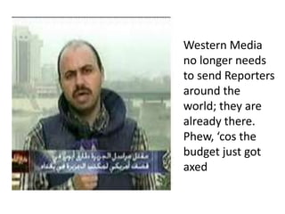 Western Media no longer needs to send Reporters around the world; they are already there.Phew, ‘cos the budget just got axed
