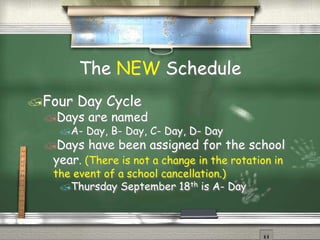 The NEW Schedule
?Four Day Cycle
?Days are named
?A- Day, B- Day, C- Day, D- Day
?Days have been assigned for the school
year. (There is not a change in the rotation in
the event of a school cancellation.)
?Thursday September 18th is A- Day
 