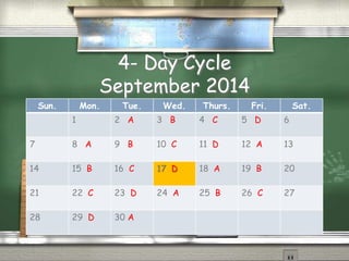 4- Day Cycle
September 2014
Sun. Mon. Tue. Wed. Thurs. Fri. Sat.
1 2 A 3 B 4 C 5 D 6
7 8 A 9 B 10 C 11 D 12 A 13
14 15 B 16 C 17 D 18 A 19 B 20
21 22 C 23 D 24 A 25 B 26 C 27
28 29 D 30 A
 