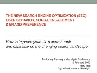 THE NEW SEARCH ENGINE OPTIMIZATION (SEO):
USER BEHAVIOR, SOCIAL ENGAGEMENT
& BRAND PREFERENCE



How to improve your site's search rank
and capitalize on the changing search landscape


                    Marketing Planning and Analysis Conference
                                               10 February 2012
                                                      Mary Mac
                                  Digital Marketer and Strategist
 