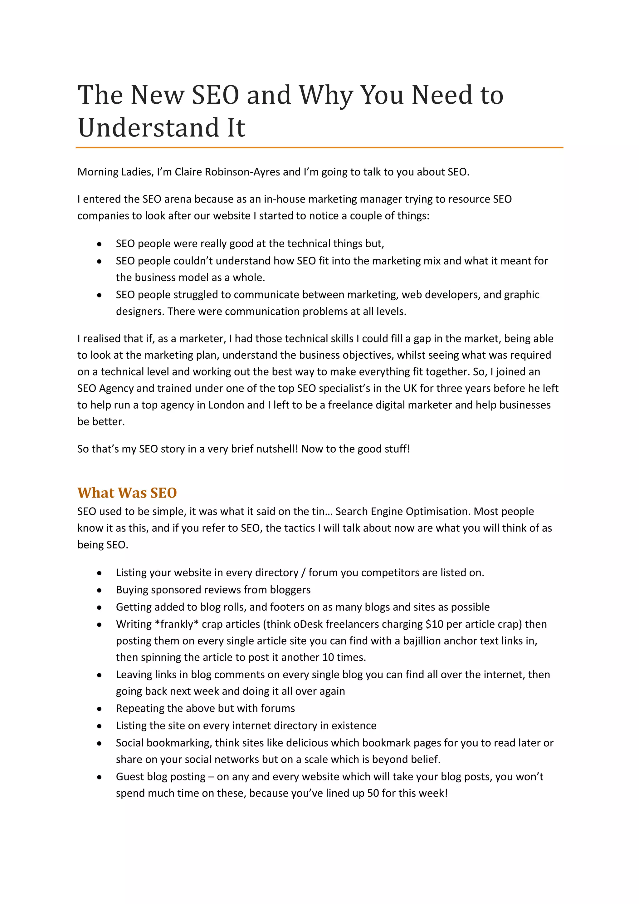 The New SEO and Why You Need to
Understand It
Morning Ladies, I’m Claire Robinson-Ayres and I’m going to talk to you about SEO.
I entered the SEO arena because as an in-house marketing manager trying to resource SEO
companies to look after our website I started to notice a couple of things:
SEO people were really good at the technical things but,
SEO people couldn’t understand how SEO fit into the marketing mix and what it meant for
the business model as a whole.
SEO people struggled to communicate between marketing, web developers, and graphic
designers. There were communication problems at all levels.
I realised that if, as a marketer, I had those technical skills I could fill a gap in the market, being able
to look at the marketing plan, understand the business objectives, whilst seeing what was required
on a technical level and working out the best way to make everything fit together. So, I joined an
SEO Agency and trained under one of the top SEO specialist’s in the UK for three years before he left
to help run a top agency in London and I left to be a freelance digital marketer and help businesses
be better.
So that’s my SEO story in a very brief nutshell! Now to the good stuff!

What Was SEO
SEO used to be simple, it was what it said on the tin… Search Engine Optimisation. Most people
know it as this, and if you refer to SEO, the tactics I will talk about now are what you will think of as
being SEO.
Listing your website in every directory / forum you competitors are listed on.
Buying sponsored reviews from bloggers
Getting added to blog rolls, and footers on as many blogs and sites as possible
Writing *frankly* crap articles (think oDesk freelancers charging $10 per article crap) then
posting them on every single article site you can find with a bajillion anchor text links in,
then spinning the article to post it another 10 times.
Leaving links in blog comments on every single blog you can find all over the internet, then
going back next week and doing it all over again
Repeating the above but with forums
Listing the site on every internet directory in existence
Social bookmarking, think sites like delicious which bookmark pages for you to read later or
share on your social networks but on a scale which is beyond belief.
Guest blog posting – on any and every website which will take your blog posts, you won’t
spend much time on these, because you’ve lined up 50 for this week!

 