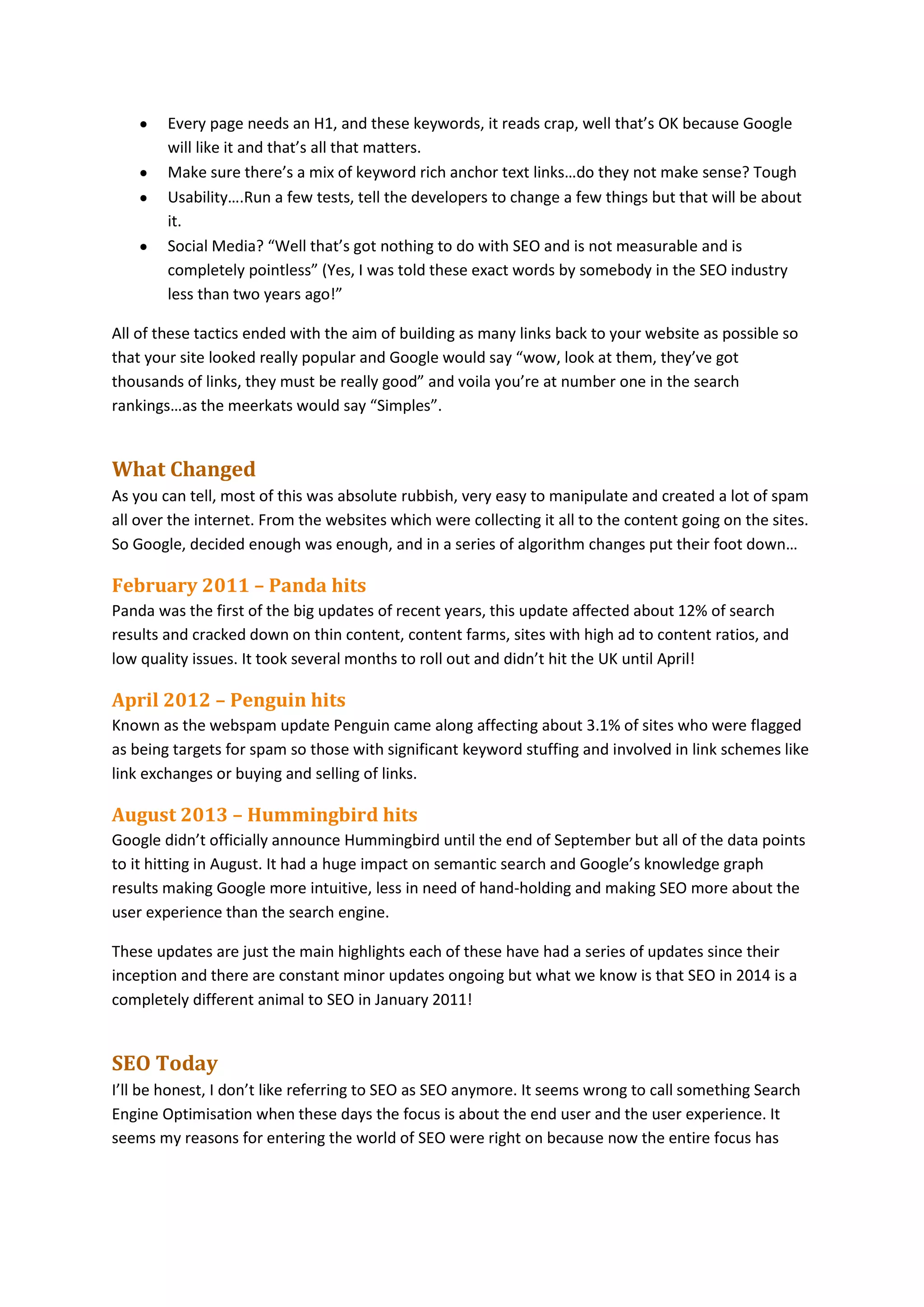 Every page needs an H1, and these keywords, it reads crap, well that’s OK because Google
will like it and that’s all that matters.
Make sure there’s a mix of keyword rich anchor text links…do they not make sense? Tough
Usability….Run a few tests, tell the developers to change a few things but that will be about
it.
Social Media? “Well that’s got nothing to do with SEO and is not measurable and is
completely pointless” (Yes, I was told these exact words by somebody in the SEO industry
less than two years ago!”
All of these tactics ended with the aim of building as many links back to your website as possible so
that your site looked really popular and Google would say “wow, look at them, they’ve got
thousands of links, they must be really good” and voila you’re at number one in the search
rankings…as the meerkats would say “Simples”.

What Changed
As you can tell, most of this was absolute rubbish, very easy to manipulate and created a lot of spam
all over the internet. From the websites which were collecting it all to the content going on the sites.
So Google, decided enough was enough, and in a series of algorithm changes put their foot down…

February 2011 – Panda hits
Panda was the first of the big updates of recent years, this update affected about 12% of search
results and cracked down on thin content, content farms, sites with high ad to content ratios, and
low quality issues. It took several months to roll out and didn’t hit the UK until April!

April 2012 – Penguin hits
Known as the webspam update Penguin came along affecting about 3.1% of sites who were flagged
as being targets for spam so those with significant keyword stuffing and involved in link schemes like
link exchanges or buying and selling of links.

August 2013 – Hummingbird hits
Google didn’t officially announce Hummingbird until the end of September but all of the data points
to it hitting in August. It had a huge impact on semantic search and Google’s knowledge graph
results making Google more intuitive, less in need of hand-holding and making SEO more about the
user experience than the search engine.
These updates are just the main highlights each of these have had a series of updates since their
inception and there are constant minor updates ongoing but what we know is that SEO in 2014 is a
completely different animal to SEO in January 2011!

SEO Today
I’ll be honest, I don’t like referring to SEO as SEO anymore. It seems wrong to call something Search
Engine Optimisation when these days the focus is about the end user and the user experience. It
seems my reasons for entering the world of SEO were right on because now the entire focus has

 