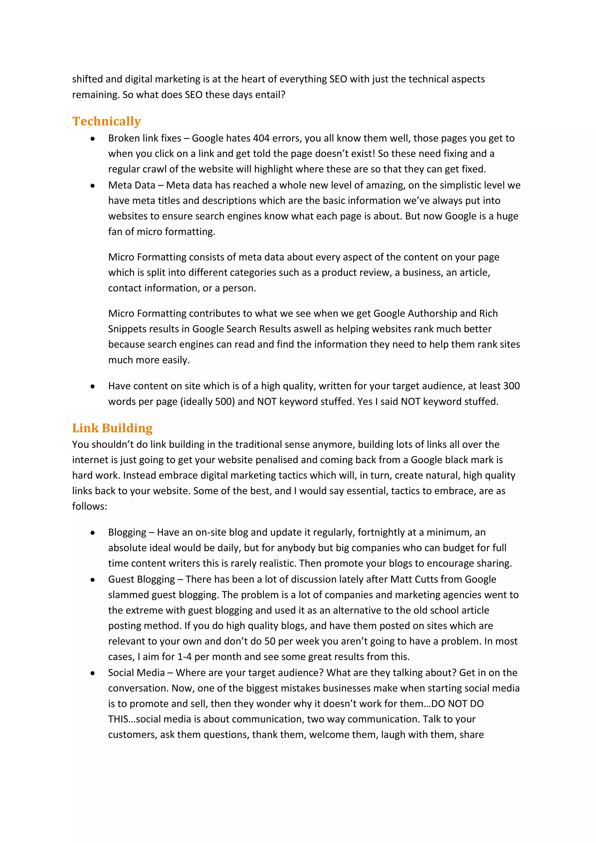 shifted and digital marketing is at the heart of everything SEO with just the technical aspects
remaining. So what does SEO these days entail?

Technically
Broken link fixes – Google hates 404 errors, you all know them well, those pages you get to
when you click on a link and get told the page doesn’t exist! So these need fixing and a
regular crawl of the website will highlight where these are so that they can get fixed.
Meta Data – Meta data has reached a whole new level of amazing, on the simplistic level we
have meta titles and descriptions which are the basic information we’ve always put into
websites to ensure search engines know what each page is about. But now Google is a huge
fan of micro formatting.
Micro Formatting consists of meta data about every aspect of the content on your page
which is split into different categories such as a product review, a business, an article,
contact information, or a person.
Micro Formatting contributes to what we see when we get Google Authorship and Rich
Snippets results in Google Search Results aswell as helping websites rank much better
because search engines can read and find the information they need to help them rank sites
much more easily.
Have content on site which is of a high quality, written for your target audience, at least 300
words per page (ideally 500) and NOT keyword stuffed. Yes I said NOT keyword stuffed.

Link Building
You shouldn’t do link building in the traditional sense anymore, building lots of links all over the
internet is just going to get your website penalised and coming back from a Google black mark is
hard work. Instead embrace digital marketing tactics which will, in turn, create natural, high quality
links back to your website. Some of the best, and I would say essential, tactics to embrace, are as
follows:
Blogging – Have an on-site blog and update it regularly, fortnightly at a minimum, an
absolute ideal would be daily, but for anybody but big companies who can budget for full
time content writers this is rarely realistic. Then promote your blogs to encourage sharing.
Guest Blogging – There has been a lot of discussion lately after Matt Cutts from Google
slammed guest blogging. The problem is a lot of companies and marketing agencies went to
the extreme with guest blogging and used it as an alternative to the old school article
posting method. If you do high quality blogs, and have them posted on sites which are
relevant to your own and don’t do 50 per week you aren’t going to have a problem. In most
cases, I aim for 1-4 per month and see some great results from this.
Social Media – Where are your target audience? What are they talking about? Get in on the
conversation. Now, one of the biggest mistakes businesses make when starting social media
is to promote and sell, then they wonder why it doesn’t work for them…DO NOT DO
THIS…social media is about communication, two way communication. Talk to your
customers, ask them questions, thank them, welcome them, laugh with them, share

 