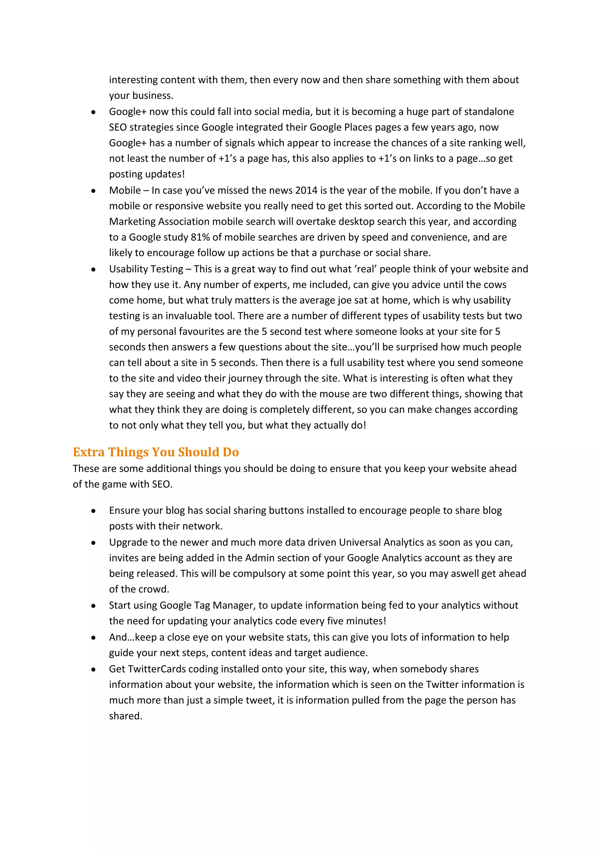 interesting content with them, then every now and then share something with them about
your business.
Google+ now this could fall into social media, but it is becoming a huge part of standalone
SEO strategies since Google integrated their Google Places pages a few years ago, now
Google+ has a number of signals which appear to increase the chances of a site ranking well,
not least the number of +1’s a page has, this also applies to +1’s on links to a page…so get
posting updates!
Mobile – In case you’ve missed the news 2014 is the year of the mobile. If you don’t have a
mobile or responsive website you really need to get this sorted out. According to the Mobile
Marketing Association mobile search will overtake desktop search this year, and according
to a Google study 81% of mobile searches are driven by speed and convenience, and are
likely to encourage follow up actions be that a purchase or social share.
Usability Testing – This is a great way to find out what ‘real’ people think of your website and
how they use it. Any number of experts, me included, can give you advice until the cows
come home, but what truly matters is the average joe sat at home, which is why usability
testing is an invaluable tool. There are a number of different types of usability tests but two
of my personal favourites are the 5 second test where someone looks at your site for 5
seconds then answers a few questions about the site…you’ll be surprised how much people
can tell about a site in 5 seconds. Then there is a full usability test where you send someone
to the site and video their journey through the site. What is interesting is often what they
say they are seeing and what they do with the mouse are two different things, showing that
what they think they are doing is completely different, so you can make changes according
to not only what they tell you, but what they actually do!

Extra Things You Should Do
These are some additional things you should be doing to ensure that you keep your website ahead
of the game with SEO.
Ensure your blog has social sharing buttons installed to encourage people to share blog
posts with their network.
Upgrade to the newer and much more data driven Universal Analytics as soon as you can,
invites are being added in the Admin section of your Google Analytics account as they are
being released. This will be compulsory at some point this year, so you may aswell get ahead
of the crowd.
Start using Google Tag Manager, to update information being fed to your analytics without
the need for updating your analytics code every five minutes!
And…keep a close eye on your website stats, this can give you lots of information to help
guide your next steps, content ideas and target audience.
Get TwitterCards coding installed onto your site, this way, when somebody shares
information about your website, the information which is seen on the Twitter information is
much more than just a simple tweet, it is information pulled from the page the person has
shared.

 