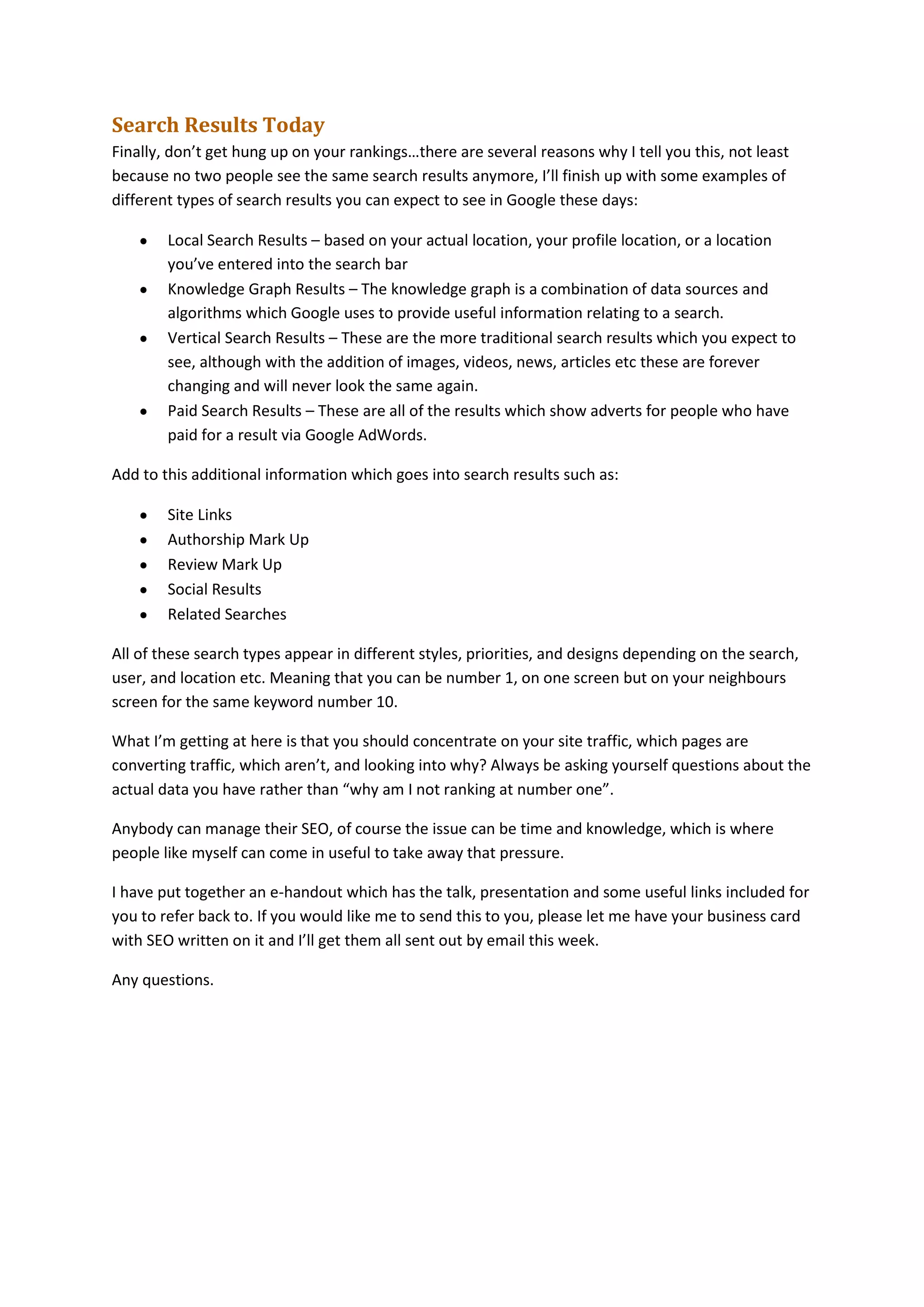 Search Results Today
Finally, don’t get hung up on your rankings…there are several reasons why I tell you this, not least
because no two people see the same search results anymore, I’ll finish up with some examples of
different types of search results you can expect to see in Google these days:
Local Search Results – based on your actual location, your profile location, or a location
you’ve entered into the search bar
Knowledge Graph Results – The knowledge graph is a combination of data sources and
algorithms which Google uses to provide useful information relating to a search.
Vertical Search Results – These are the more traditional search results which you expect to
see, although with the addition of images, videos, news, articles etc these are forever
changing and will never look the same again.
Paid Search Results – These are all of the results which show adverts for people who have
paid for a result via Google AdWords.
Add to this additional information which goes into search results such as:
Site Links
Authorship Mark Up
Review Mark Up
Social Results
Related Searches
All of these search types appear in different styles, priorities, and designs depending on the search,
user, and location etc. Meaning that you can be number 1, on one screen but on your neighbours
screen for the same keyword number 10.
What I’m getting at here is that you should concentrate on your site traffic, which pages are
converting traffic, which aren’t, and looking into why? Always be asking yourself questions about the
actual data you have rather than “why am I not ranking at number one”.
Anybody can manage their SEO, of course the issue can be time and knowledge, which is where
people like myself can come in useful to take away that pressure.
I have put together an e-handout which has the talk, presentation and some useful links included for
you to refer back to. If you would like me to send this to you, please let me have your business card
with SEO written on it and I’ll get them all sent out by email this week.
Any questions.

 