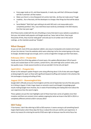 Every page needs an H1, and these keywords, it reads crap, well that’s OK because Google
will like it and that’s all that matters.
Make sure there’s a mix of keyword rich anchor text links…do they not make sense? Tough
Usability….Run a few tests, tell the developers to change a few things but that will be about
it.
Social Media? “Well that’s got nothing to do with SEO and is not measurable and is
completely pointless” (Yes, I was told these exact words by somebody in the SEO industry
less than two years ago!”
All of these tactics ended with the aim of building as many links back to your website as possible so
that your site looked really popular and Google would say “wow, look at them, they’ve got
thousands of links, they must be really good” and voila you’re at number one in the search
rankings…as the meerkats would say “Simples”.

What Changed
As you can tell, most of this was absolute rubbish, very easy to manipulate and created a lot of spam
all over the internet. From the websites which were collecting it all to the content going on the sites.
So Google, decided enough was enough, and in a series of algorithm changes put their foot down…

February 2011 – Panda hits
Panda was the first of the big updates of recent years, this update affected about 12% of search
results and cracked down on thin content, content farms, sites with high ad to content ratios, and
low quality issues. It took several months to roll out and didn’t hit the UK until April!

April 2012 – Penguin hits
Known as the webspam update Penguin came along affecting about 3.1% of sites who were flagged
as being targets for spam so those with significant keyword stuffing and involved in link schemes like
link exchanges or buying and selling of links.

August 2013 – Hummingbird hits
Google didn’t officially announce Hummingbird until the end of September but all of the data points
to it hitting in August. It had a huge impact on semantic search and Google’s knowledge graph
results making Google more intuitive, less in need of hand-holding and making SEO more about the
user experience than the search engine.
These updates are just the main highlights each of these have had a series of updates since their
inception and there are constant minor updates ongoing but what we know is that SEO in 2014 is a
completely different animal to SEO in January 2011!

SEO Today
I’ll be honest, I don’t like referring to SEO as SEO anymore. It seems wrong to call something Search
Engine Optimisation when these days the focus is about the end user and the user experience. It
seems my reasons for entering the world of SEO were right on because now the entire focus has

 