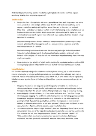shifted and digital marketing is at the heart of everything SEO with just the technical aspects
remaining. So what does SEO these days entail?

Technically
Broken link fixes – Google hates 404 errors, you all know them well, those pages you get to
when you click on a link and get told the page doesn’t exist! So these need fixing and a
regular crawl of the website will highlight where these are so that they can get fixed.
Meta Data – Meta data has reached a whole new level of amazing, on the simplistic level we
have meta titles and descriptions which are the basic information we’ve always put into
websites to ensure search engines know what each page is about. But now Google is a huge
fan of micro formatting.
Micro Formatting consists of meta data about every aspect of the content on your page
which is split into different categories such as a product review, a business, an article,
contact information, or a person.
Micro Formatting contributes to what we see when we get Google Authorship and Rich
Snippets results in Google Search Results aswell as helping websites rank much better
because search engines can read and find the information they need to help them rank sites
much more easily.
Have content on site which is of a high quality, written for your target audience, at least 300
words per page (ideally 500) and NOT keyword stuffed. Yes I said NOT keyword stuffed.

Link Building
You shouldn’t do link building in the traditional sense anymore, building lots of links all over the
internet is just going to get your website penalised and coming back from a Google black mark is
hard work. Instead embrace digital marketing tactics which will, in turn, create natural, high quality
links back to your website. Some of the best, and I would say essential, tactics to embrace, are as
follows:
Blogging – Have an on-site blog and update it regularly, fortnightly at a minimum, an
absolute ideal would be daily, but for anybody but big companies who can budget for full
time content writers this is rarely realistic. Then promote your blogs to encourage sharing.
Guest Blogging – There has been a lot of discussion lately after Matt Cutts from Google
slammed guest blogging. The problem is a lot of companies and marketing agencies went to
the extreme with guest blogging and used it as an alternative to the old school article
posting method. If you do high quality blogs, and have them posted on sites which are
relevant to your own and don’t do 50 per week you aren’t going to have a problem. In most
cases, I aim for 1-4 per month and see some great results from this.
Social Media – Where are your target audience? What are they talking about? Get in on the
conversation. Now, one of the biggest mistakes businesses make when starting social media
is to promote and sell, then they wonder why it doesn’t work for them…DO NOT DO
THIS…social media is about communication, two way communication. Talk to your
customers, ask them questions, thank them, welcome them, laugh with them, share

 