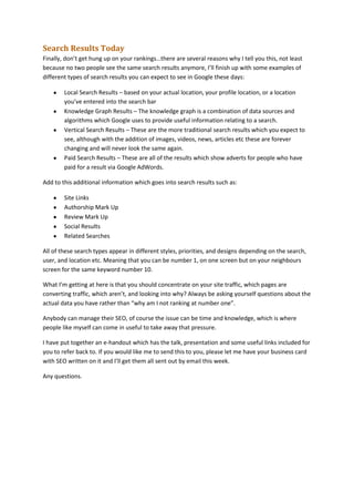 Search Results Today
Finally, don’t get hung up on your rankings…there are several reasons why I tell you this, not least
because no two people see the same search results anymore, I’ll finish up with some examples of
different types of search results you can expect to see in Google these days:
Local Search Results – based on your actual location, your profile location, or a location
you’ve entered into the search bar
Knowledge Graph Results – The knowledge graph is a combination of data sources and
algorithms which Google uses to provide useful information relating to a search.
Vertical Search Results – These are the more traditional search results which you expect to
see, although with the addition of images, videos, news, articles etc these are forever
changing and will never look the same again.
Paid Search Results – These are all of the results which show adverts for people who have
paid for a result via Google AdWords.
Add to this additional information which goes into search results such as:
Site Links
Authorship Mark Up
Review Mark Up
Social Results
Related Searches
All of these search types appear in different styles, priorities, and designs depending on the search,
user, and location etc. Meaning that you can be number 1, on one screen but on your neighbours
screen for the same keyword number 10.
What I’m getting at here is that you should concentrate on your site traffic, which pages are
converting traffic, which aren’t, and looking into why? Always be asking yourself questions about the
actual data you have rather than “why am I not ranking at number one”.
Anybody can manage their SEO, of course the issue can be time and knowledge, which is where
people like myself can come in useful to take away that pressure.
I have put together an e-handout which has the talk, presentation and some useful links included for
you to refer back to. If you would like me to send this to you, please let me have your business card
with SEO written on it and I’ll get them all sent out by email this week.
Any questions.

 