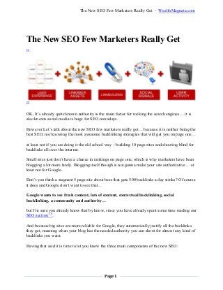 Page 1
The New SEO Few Marketers Really Get - WealthMagnate.com
The New SEO Few Marketers Really Get
[1]
[2]
OK, It’s already quite known authority is the main factor for rocking the search engines… it is
also known social media is huge for SEO nowadays.
However Let’s talk about the new SEO few marketers really get… because it is neither being the
best SEO, nor knowing the most awesome backlinking strategies that will get you on page one…
at least not if you are doing it the old school way – building 10 page sites and shooting blind for
backlinks all over the internet.
Small sites just don’t have a chance in rankings on page one, which is why marketers have been
blogging a lot more lately. Blogging itself though is not gonna make your site authoritative… at
least not for Google..
Don’t you think a stagnant 5 page site about bees that gets 500 backlinks a day stinks? Of course
it does and Google don’t want to see that…
Google wants to see fresh content, lots of content, contextual backlinking, social
backlinking, a community and authority…
but I’m sure you already know that by know, since you have already spent some time reading our
SEO section [3]
.
And because big sites are more reliable for Google, they automatically justify all the backlinks
they get, meaning when your blog has the needed authority you can shoot for almost any kind of
backlinks you want.
Having that said it is time to let you know the three main components of the new SEO:
 