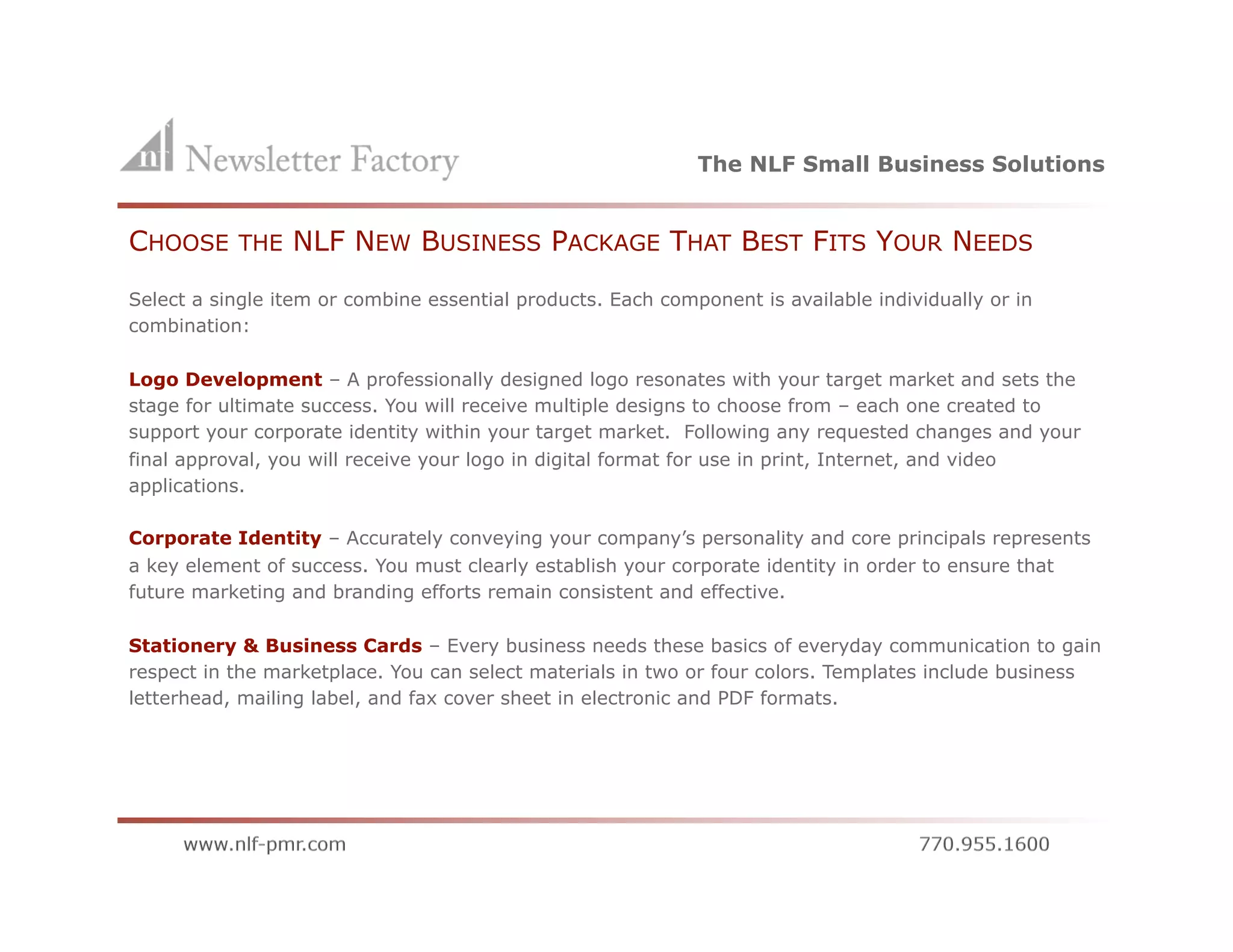 The NLF Small Business Solutions


CHOOSE     THE   NLF NEW BUSINESS PACKAGE THAT BEST FITS YOUR NEEDS
Select a single item or combine essential products. Each component is available individually or in
combination:

Logo Development – A professionally designed logo resonates with your target market and sets the
stage for ultimate success. You will receive multiple designs to choose from – each one created to
support your corporate identity within your target market. Following any requested changes and your
final approval, you will receive your logo in digital format for use in print, Internet, and video
applications.

Corporate Identity – Accurately conveying your company’s personality and core principals represents
a key element of success. You must clearly establish your corporate identity in order to ensure that
future marketing and branding efforts remain consistent and effective.

Stationery & Business Cards – Every business needs these basics of everyday communication to gain
respect in the marketplace. You can select materials in two or four colors. Templates include business
letterhead, mailing label, and fax cover sheet in electronic and PDF formats.
 