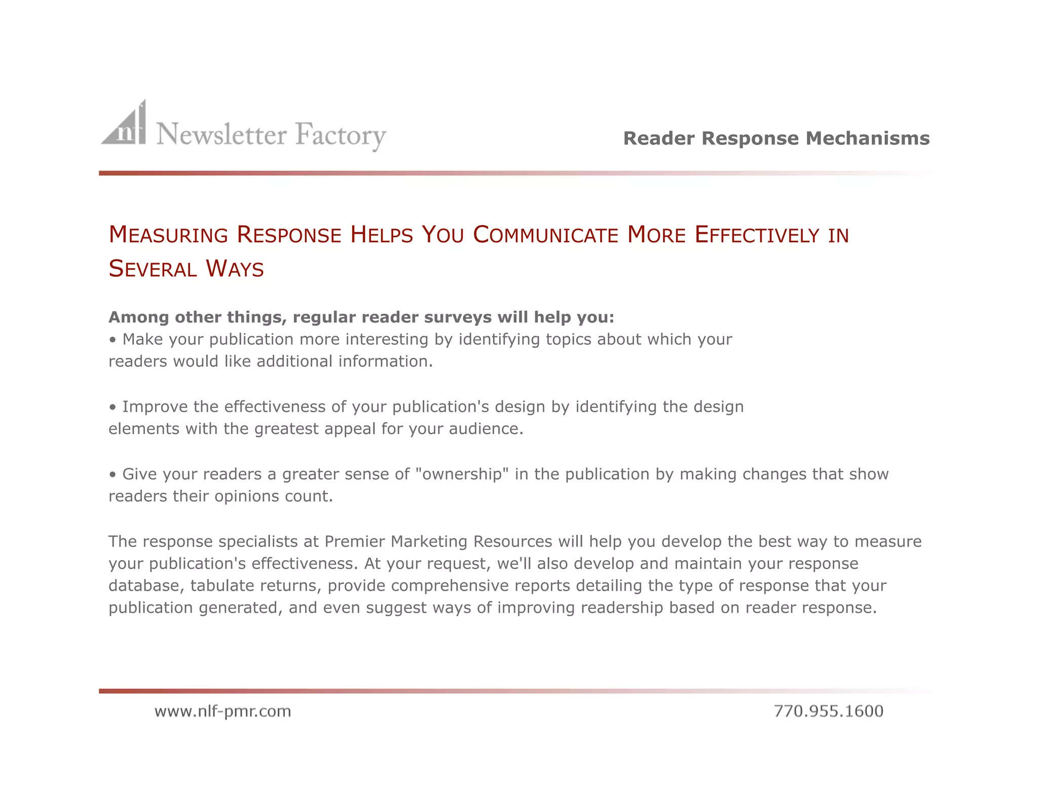 Reader Response Mechanisms




MEASURING RESPONSE HELPS YOU COMMUNICATE MORE EFFECTIVELY                                IN
SEVERAL WAYS
Among other things, regular reader surveys will help you:
• Make your publication more interesting by identifying topics about which your
readers would like additional information.

• Improve the effectiveness of your publication's design by identifying the design
elements with the greatest appeal for your audience.

• Give your readers a greater sense of "ownership" in the publication by making changes that show
readers their opinions count.

The response specialists at Premier Marketing Resources will help you develop the best way to measure
your publication's effectiveness. At your request, we'll also develop and maintain your response
database, tabulate returns, provide comprehensive reports detailing the type of response that your
publication generated, and even suggest ways of improving readership based on reader response.
 