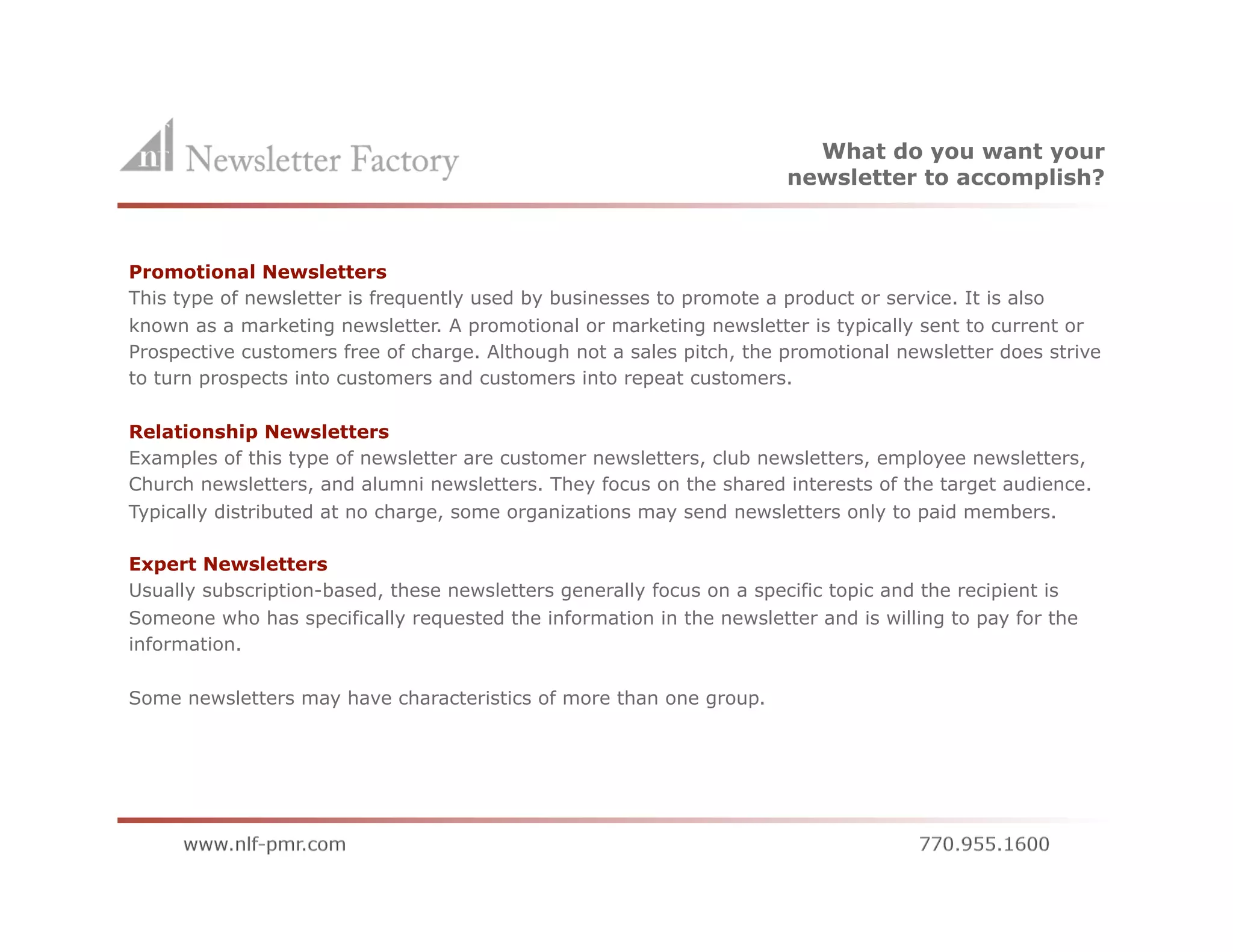 What do you want your
                                                                        newsletter to accomplish?



Promotional Newsletters
This type of newsletter is frequently used by businesses to promote a product or service. It is also
known as a marketing newsletter. A promotional or marketing newsletter is typically sent to current or
Prospective customers free of charge. Although not a sales pitch, the promotional newsletter does strive
to turn prospects into customers and customers into repeat customers.

Relationship Newsletters
Examples of this type of newsletter are customer newsletters, club newsletters, employee newsletters,
Church newsletters, and alumni newsletters. They focus on the shared interests of the target audience.
Typically distributed at no charge, some organizations may send newsletters only to paid members.

Expert Newsletters
Usually subscription-based, these newsletters generally focus on a specific topic and the recipient is
Someone who has specifically requested the information in the newsletter and is willing to pay for the
information.

Some newsletters may have characteristics of more than one group.
 