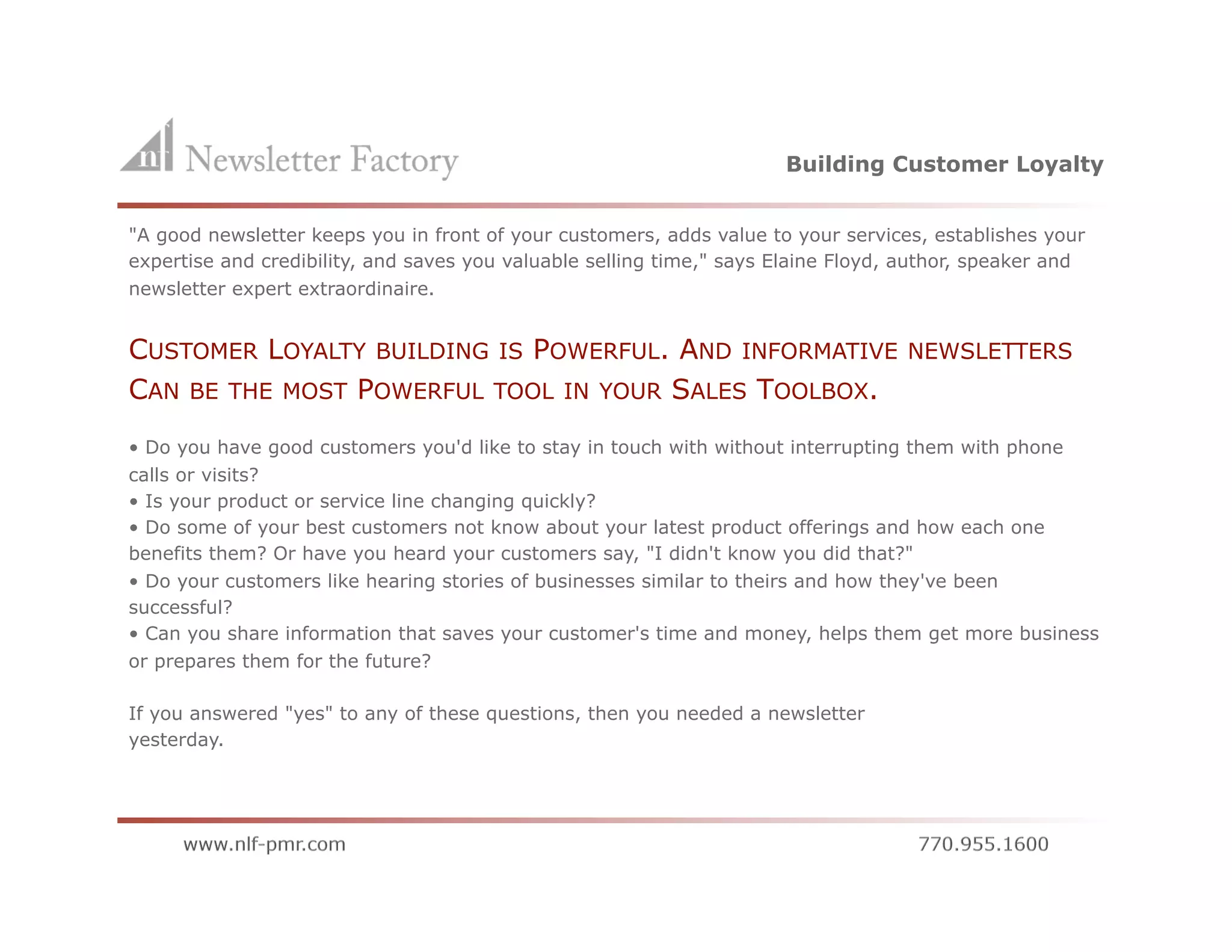 Building Customer Loyalty


"A good newsletter keeps you in front of your customers, adds value to your services, establishes your
expertise and credibility, and saves you valuable selling time," says Elaine Floyd, author, speaker and
newsletter expert extraordinaire.


CUSTOMER LOYALTY BUILDING IS POWERFUL. AND INFORMATIVE                             NEWSLETTERS
CAN BE THE MOST POWERFUL TOOL IN YOUR SALES TOOLBOX.
• Do you have good customers you'd like to stay in touch with without interrupting them with phone
calls or visits?
• Is your product or service line changing quickly?
• Do some of your best customers not know about your latest product offerings and how each one
benefits them? Or have you heard your customers say, "I didn't know you did that?"
• Do your customers like hearing stories of businesses similar to theirs and how they've been
successful?
• Can you share information that saves your customer's time and money, helps them get more business
or prepares them for the future?

If you answered "yes" to any of these questions, then you needed a newsletter
yesterday.
 