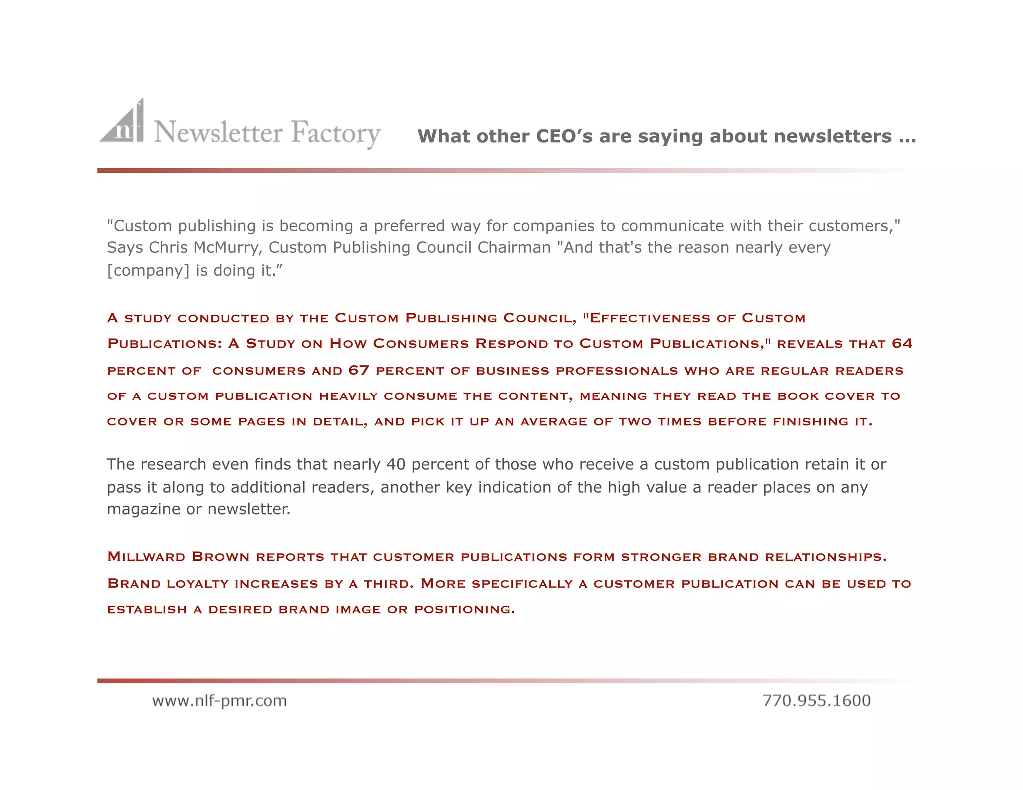 What other CEO’s are saying about newsletters …



"Custom publishing is becoming a preferred way for companies to communicate with their customers,"
Says Chris McMurry, Custom Publishing Council Chairman "And that's the reason nearly every
[company] is doing it.”


A STUDY CONDUCTED BY THE CUSTOM PUBLISHING COUNCIL, "EFFECTIVENESS OF CUSTOM
PUBLICATIONS: A STUDY ON HOW CONSUMERS RESPOND TO CUSTOM PUBLICATIONS," REVEALS                  THAT   64
PERCENT OF CONSUMERS AND       67   PERCENT OF BUSINESS PROFESSIONALS WHO ARE REGULAR READERS
OF A CUSTOM PUBLICATION HEAVILY CONSUME THE CONTENT, MEANING THEY READ THE BOOK COVER TO
COVER OR SOME PAGES IN DETAIL, AND PICK IT UP AN AVERAGE OF TWO TIMES BEFORE FINISHING IT.


The research even finds that nearly 40 percent of those who receive a custom publication retain it or
pass it along to additional readers, another key indication of the high value a reader places on any
magazine or newsletter.


MILLWARD BROWN REPORTS THAT CUSTOMER PUBLICATIONS FORM STRONGER BRAND RELATIONSHIPS.
BRAND LOYALTY INCREASES BY A THIRD. MORE SPECIFICALLY A CUSTOMER PUBLICATION CAN BE USED TO
ESTABLISH A DESIRED BRAND IMAGE OR POSITIONING.
 