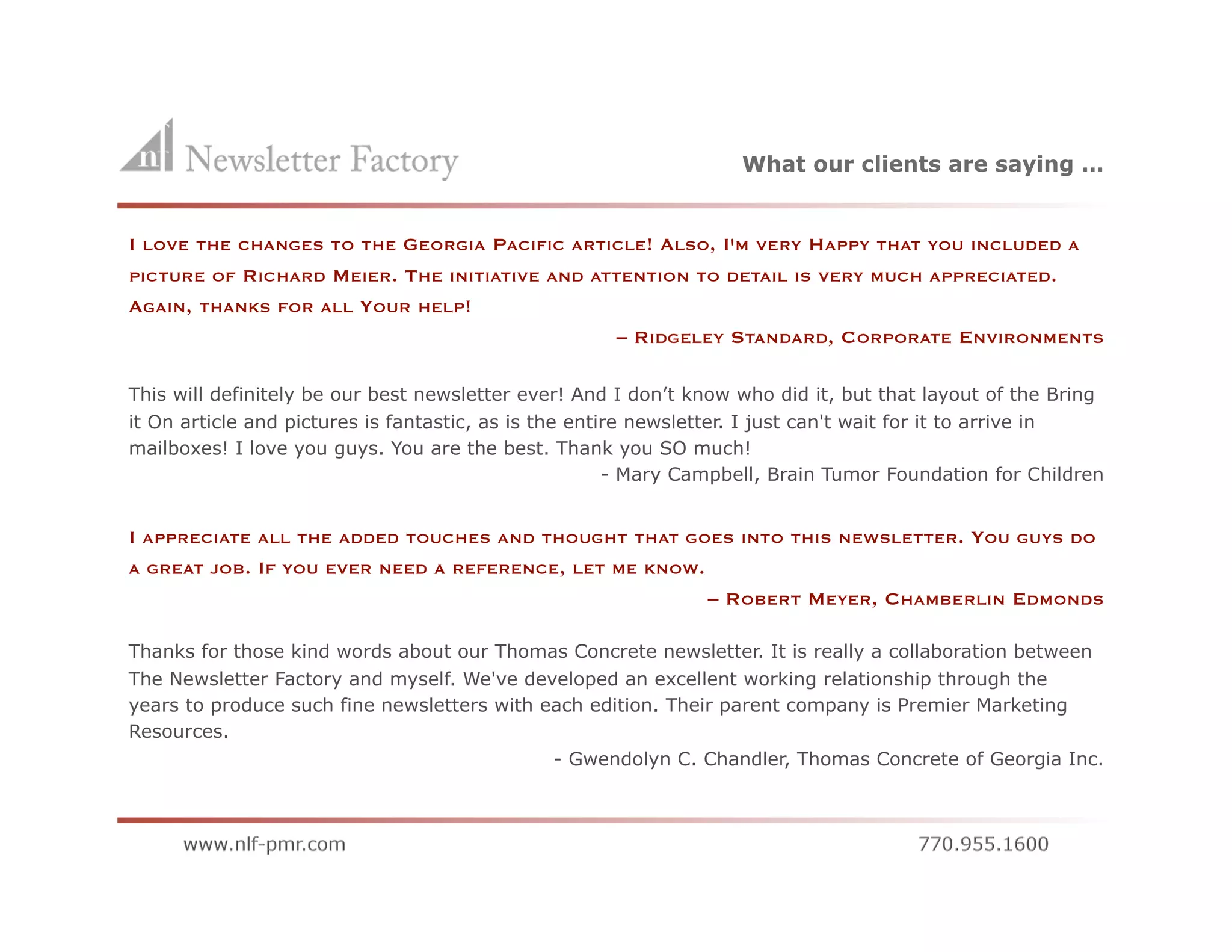 What our clients are saying …


I                         GEORGIA PACIFIC ARTICLE! ALSO, I'M VERY HAPPY THAT YOU INCLUDED A
    LOVE THE CHANGES TO THE
PICTURE OF RICHARD MEIER. THE INITIATIVE AND ATTENTION TO DETAIL IS VERY MUCH APPRECIATED.
AGAIN, THANKS FOR ALL YOUR HELP!
                                                – RIDGELEY STANDARD, CORPORATE ENVIRONMENTS

This will definitely be our best newsletter ever! And I don’t know who did it, but that layout of the Bring
it On article and pictures is fantastic, as is the entire newsletter. I just can't wait for it to arrive in
mailboxes! I love you guys. You are the best. Thank you SO much!
                                                       - Mary Campbell, Brain Tumor Foundation for Children


I   APPRECIATE ALL THE ADDED TOUCHES AND THOUGHT THAT GOES INTO THIS NEWSLETTER.            YOU   GUYS DO
A GREAT JOB. IF YOU EVER NEED A REFERENCE, LET ME KNOW.
                                                               – ROBERT MEYER, CHAMBERLIN EDMONDS

Thanks for those kind words about our Thomas Concrete newsletter. It is really a collaboration between
The Newsletter Factory and myself. We've developed an excellent working relationship through the
years to produce such fine newsletters with each edition. Their parent company is Premier Marketing
Resources.
                                              - Gwendolyn C. Chandler, Thomas Concrete of Georgia Inc.
 
