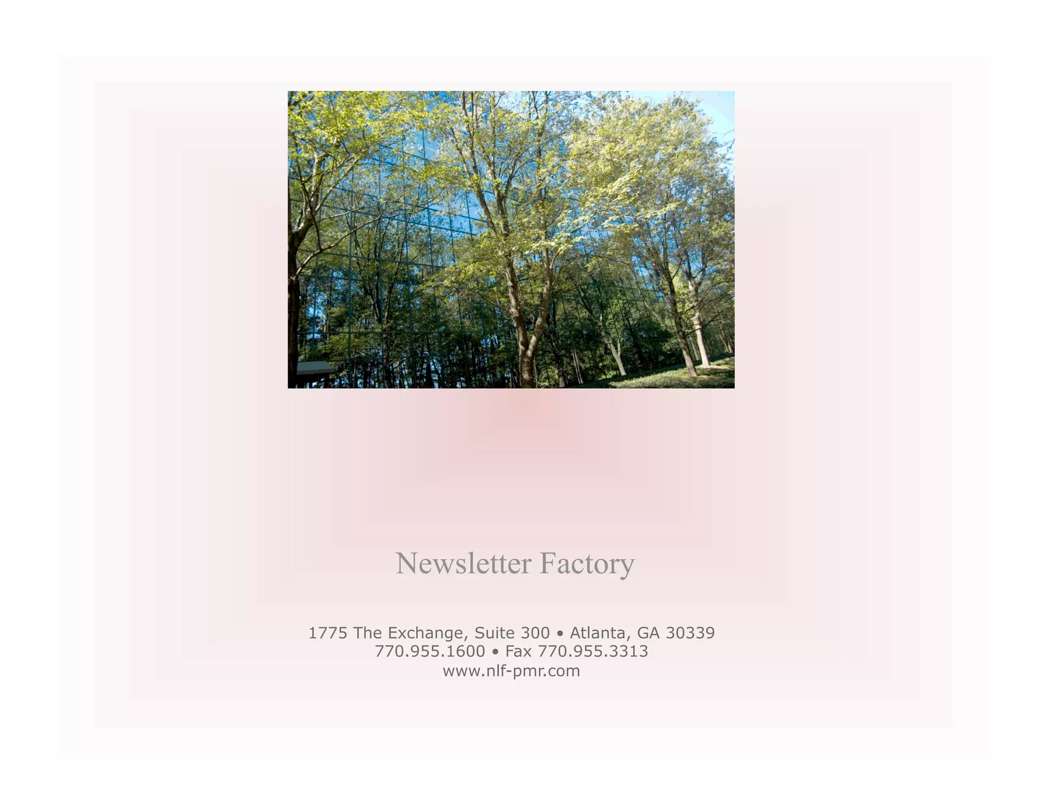 Newsletter Factory

1775 The Exchange, Suite 300 • Atlanta, GA 30339
       770.955.1600 • Fax 770.955.3313
               www.nlf-pmr.com
 
