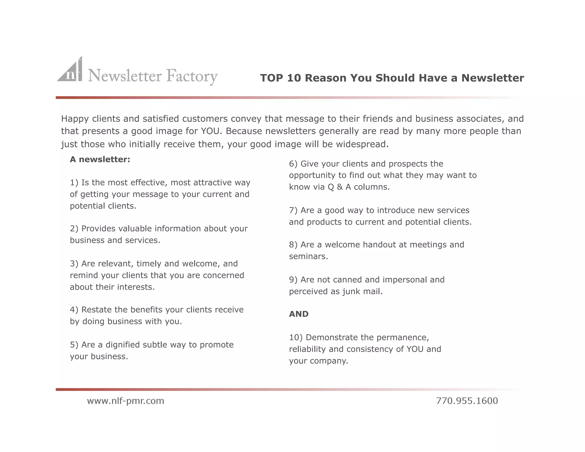TOP 10 Reason You Should Have a Newsletter


Happy clients and satisfied customers convey that message to their friends and business associates, and
that presents a good image for YOU. Because newsletters generally are read by many more people than
just those who initially receive them, your good image will be widespread.
 A newsletter:
                                                     6) Give your clients and prospects the
                                                     opportunity to find out what they may want to
 1) Is the most effective, most attractive way
                                                     know via Q & A columns.
 of getting your message to your current and
 potential clients.
                                                     7) Are a good way to introduce new services
                                                     and products to current and potential clients.
 2) Provides valuable information about your
 business and services.
                                                     8) Are a welcome handout at meetings and
                                                     seminars.
 3) Are relevant, timely and welcome, and
 remind your clients that you are concerned
                                                     9) Are not canned and impersonal and
 about their interests.
                                                     perceived as junk mail.

 4) Restate the benefits your clients receive
                                                     AND
 by doing business with you.

                                                     10) Demonstrate the permanence,
 5) Are a dignified subtle way to promote
                                                     reliability and consistency of YOU and
 your business.
                                                     your company.
 