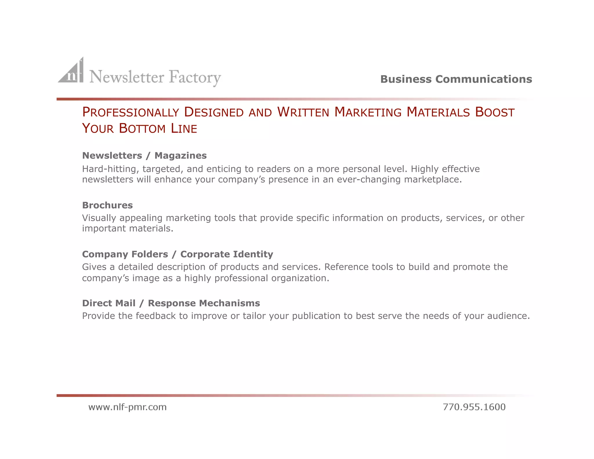 Business Communications


    PROFESSIONALLY DESIGNED              AND    WRITTEN MARKETING MATERIALS BOOST
    YOUR BOTTOM LINE
    Newsletters / Magazines
    Hard-hitting, targeted, and enticing to readers on a more personal level. Highly effective
    newsletters will enhance your company’s presence in an ever-changing marketplace.

    Brochures
    Visually appealing marketing tools that provide specific information on products, services, or other
    important materials.

    Company Folders / Corporate Identity
    Gives a detailed description of products and services. Reference tools to build and promote the
    company’s image as a highly professional organization.

    Direct Mail / Response Mechanisms
    Provide the feedback to improve or tailor your publication to best serve the needs of your audience.
 