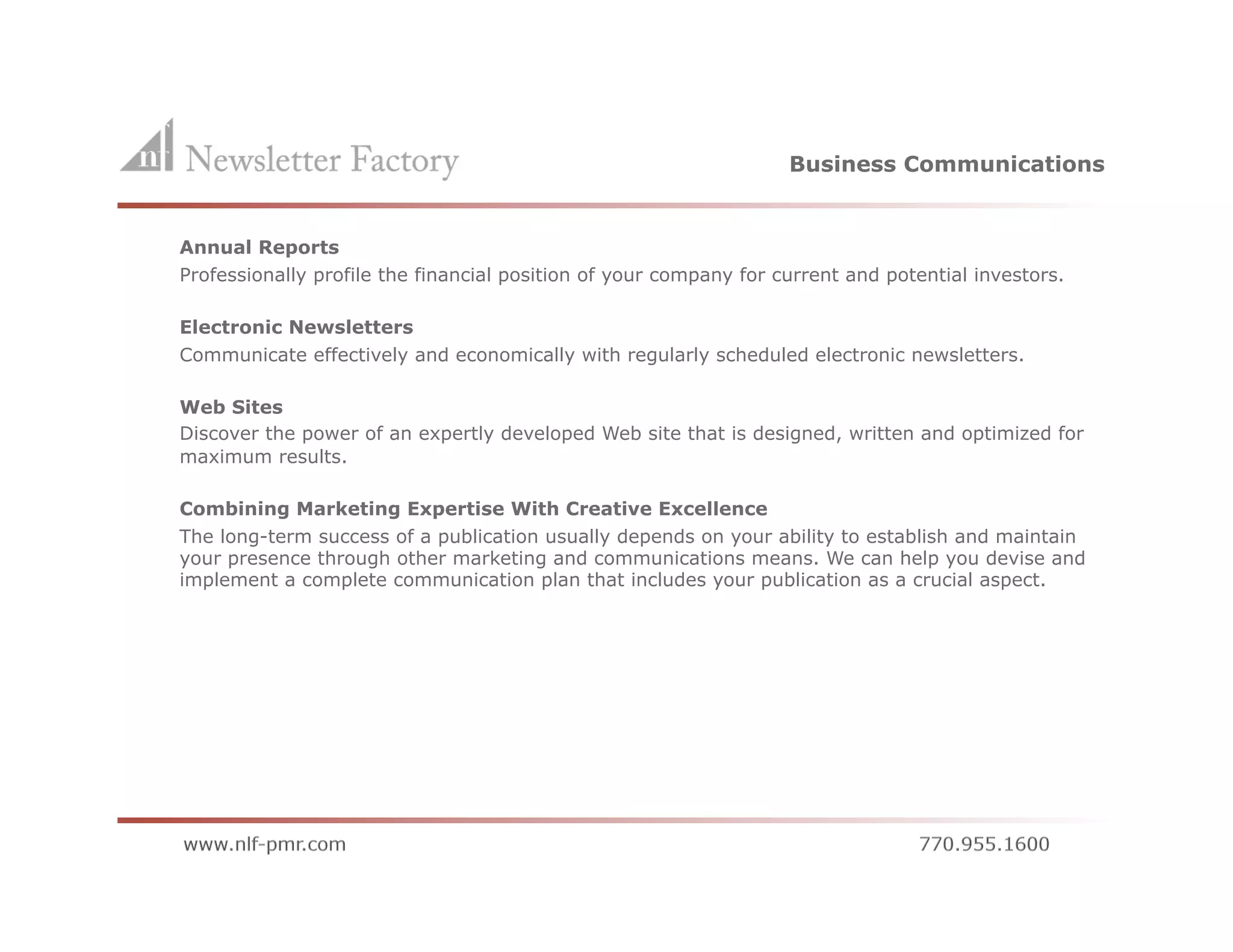 Business Communications


    Annual Reports
    Professionally profile the financial position of your company for current and potential investors.

    Electronic Newsletters
    Communicate effectively and economically with regularly scheduled electronic newsletters.

    Web Sites
    Discover the power of an expertly developed Web site that is designed, written and optimized for
    maximum results.

    Combining Marketing Expertise With Creative Excellence
    The long-term success of a publication usually depends on your ability to establish and maintain
    your presence through other marketing and communications means. We can help you devise and
    implement a complete communication plan that includes your publication as a crucial aspect.
 