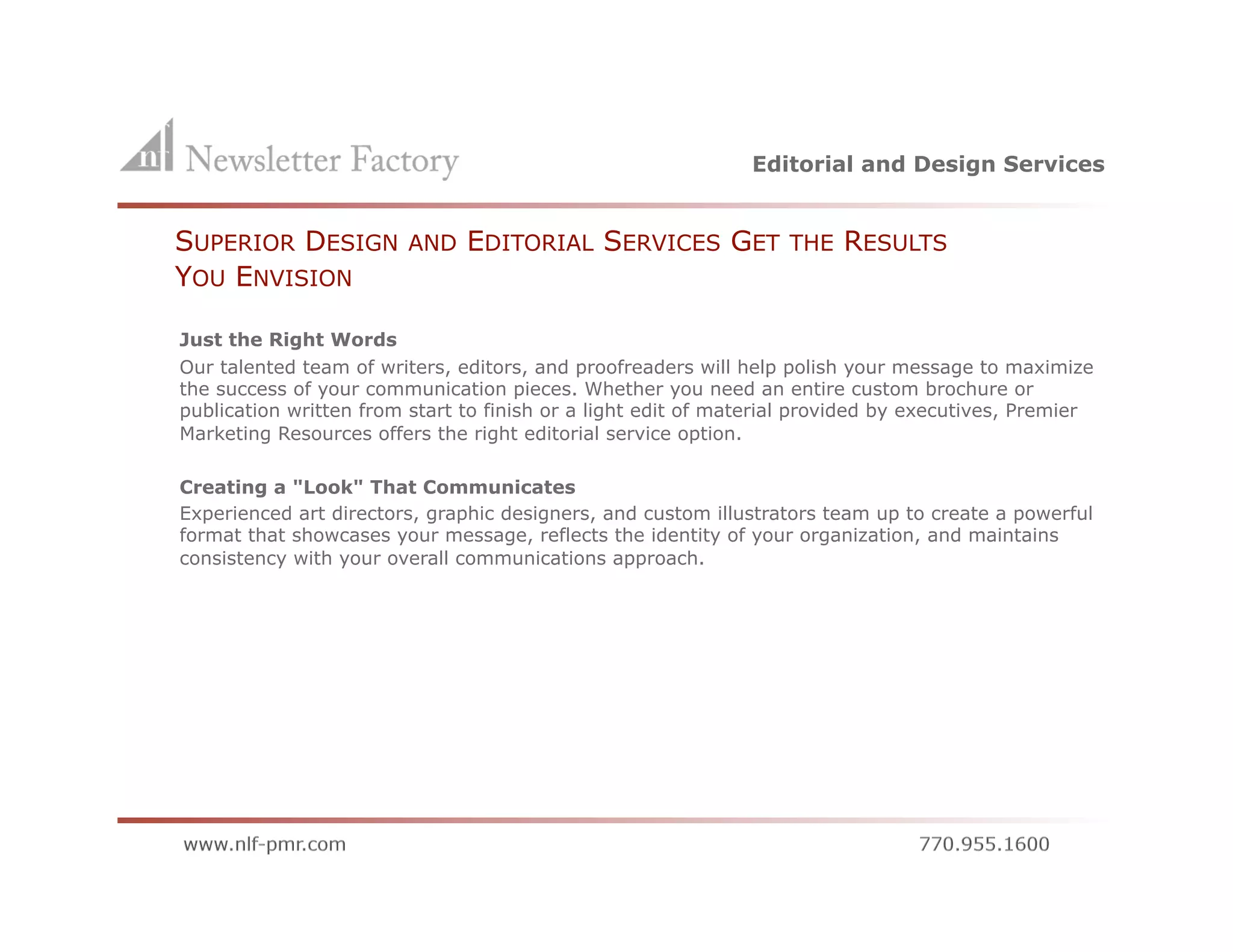 Editorial and Design Services


        SUPERIOR DESIGN          AND   EDITORIAL SERVICES GET             THE   RESULTS
        YOU ENVISION

        Just the Right Words
        Our talented team of writers, editors, and proofreaders will help polish your message to maximize
        the success of your communication pieces. Whether you need an entire custom brochure or
        publication written from start to finish or a light edit of material provided by executives, Premier
        Marketing Resources offers the right editorial service option.

        Creating a "Look" That Communicates
        Experienced art directors, graphic designers, and custom illustrators team up to create a powerful
        format that showcases your message, reflects the identity of your organization, and maintains
        consistency with your overall communications approach.
 