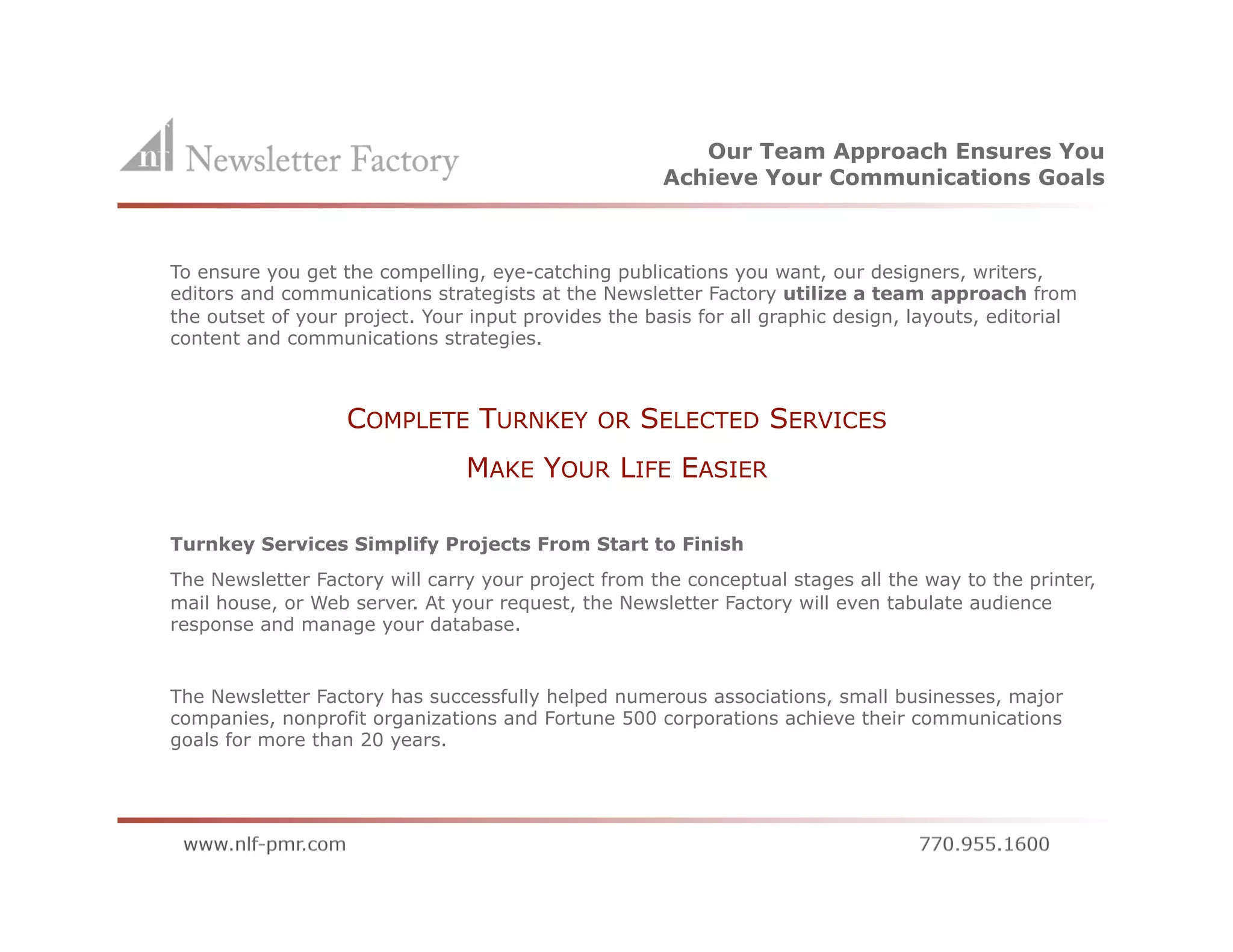 Our Team Approach Ensures You
                                                      Achieve Your Communications Goals



To ensure you get the compelling, eye-catching publications you want, our designers, writers,
editors and communications strategists at the Newsletter Factory utilize a team approach from
the outset of your project. Your input provides the basis for all graphic design, layouts, editorial
content and communications strategies.



                   COMPLETE TURNKEY            OR   SELECTED SERVICES
                                MAKE YOUR LIFE EASIER

Turnkey Services Simplify Projects From Start to Finish
The Newsletter Factory will carry your project from the conceptual stages all the way to the printer,
mail house, or Web server. At your request, the Newsletter Factory will even tabulate audience
response and manage your database.


The Newsletter Factory has successfully helped numerous associations, small businesses, major
companies, nonprofit organizations and Fortune 500 corporations achieve their communications
goals for more than 20 years.
 