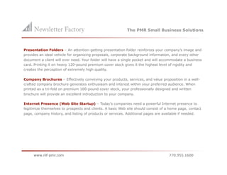 The PMR Small Business Solutions



Presentation Folders – An attention-getting presentation folder reinforces your company’s image and
provides an ideal vehicle for organizing proposals, corporate background information, and every other
document a client will ever need. Your folder will have a single pocket and will accommodate a business
card. Printing it on heavy 120-pound premium cover stock gives it the highest level of rigidity and
creates the perception of extremely high quality.

Company Brochures – Effectively conveying your products, services, and value proposition in a well-
crafted company brochure generates enthusiasm and interest within your preferred audience. When
printed as a tri-fold on premium 100-pound cover stock, your professionally designed and written
brochure will provide an excellent introduction to your company.

Internet Presence (Web Site Startup) – Today’s companies need a powerful Internet presence to
legitimize themselves to prospects and clients. A basic Web site should consist of a home page, contact
page, company history, and listing of products or services. Additional pages are available if needed.
 